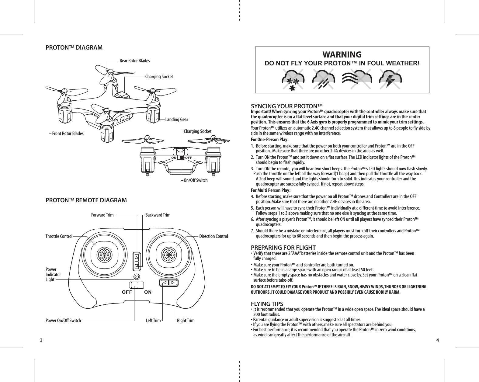 Front Rotor BladesRear Rotor Blades Charging SocketCharging SocketOn/Off SwitchPROTON™ DIAGRAMPROTON™ REMOTE DIAGRAMLanding GearForward Trim Backward TrimThrottle Control Direction ControlPower Indicator LightPower On/Off Switch Left Trim Right Trim3 4SYNCING YOUR PROTON™Important! When syncing your Proton™ quadrocopter with the controller always make sure that the quadrocopter is on a flat level surface and that your digital trim settings are in the center position.  This ensures that the 6 Axis gyro is properly programmed to mimic your trim settings. Your Proton™ utilizes an automatic 2.4G channel selection system that allows up to 8 people to fly side by side in the same wireless range with no interference.For One-Person Play:1.  Before starting, make sure that the power on both your controller and Proton™ are in the OFF           position.  Make sure that there are no other 2.4G devices in the area as well. 2.  Turn ON the Proton™ and set it down on a flat surface. The LED indicator lights of the Proton™     should begin to flash rapidly.3.  Turn ON the remote,  you will hear two short beeps. The Proton™’s LED lights should now flash slowly.       Push the throttle on the left all the way forward(1 beep) and then pull the throttle all the way back.        A 2nd beep will sound and the lights should turn to solid. This indicates your controller and the        quadrocopter are successfully synced.  If not, repeat above steps. For Multi Person Play: 4.  Before starting, make sure that the power on all Proton™ drones and Controllers are in the OFF          position. Make sure that there are no other 2.4G devices in the area.5.  Each person will have to sync their Proton™ individually at a different time to avoid interference.          Follow steps 1 to 3 above making sure that no one else is syncing at the same time. 6.  After syncing a player’s Proton™, it should be left ON until all players have synced their Proton™     quadrocopters. 7.  Should there be a mistake or interference, all players must turn off their controllers and Proton™    quadrocopters for up to 60 seconds and then begin the process again. PREPARING FOR FLIGHT •  Verify that there are 2 “AAA” batteries inside the remote control unit and the Proton™ has been   fully charged.•  Make sure your Proton™ and controller are both turned on. •  Make sure to be in a large space with an open radius of at least 50 feet. •  Make sure the empty space has no obstacles and water close by. Set your Proton™ on a clean flat       surface before take-off.DO NOT ATTEMPT TO FLY YOUR Proton™ IF THERE IS RAIN, SNOW, HEAVY WINDS, THUNDER OR LIGHTNING OUTDOORS. IT COULD DAMAGE YOUR PRODUCT AND POSSIBLY EVEN CAUSE BODILY HARM.FLYING TIPS•  It is recommended that you operate the Proton™ in a wide open space. The ideal space should have a   200 foot radius. • Parental guidance or adult supervision is suggested at all times.• If you are flying the Proton™ with others, make sure all spectators are behind you.• For best performance, it is recommended that you operate the Proton™ in zero wind conditions,   as wind can greatly affect the performance of the aircraft.DO NOT FLY YOUR PROTON™ IN FOUL WEATHER!WARNING