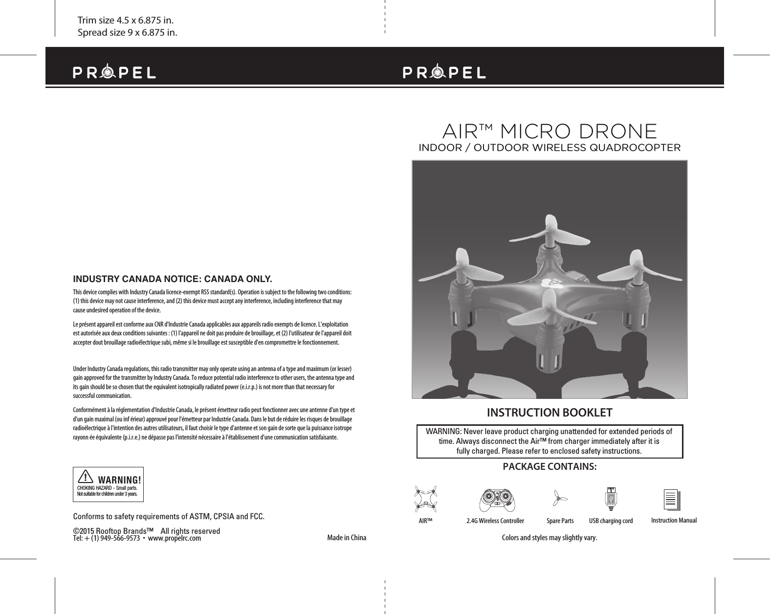 Trim size 4.5 x 6.875 in.Spread size 9 x 6.875 in.Made in ChinaConforms to safety requirements of ASTM, CPSIA and FCC. ©2015 Rooftop Brands™    All rights reserved Tel: + (1) 949-566-9573  •  www.propelrc.com CHOKING HAZARD - Small parts. Not suitable for children under 3 years.WARNING!WARNING: Never leave product charging unattended for extended periods of time. Always disconnect the Air™ from charger immediately after it isfully charged. Please refer to enclosed safety instructions.   INSTRUCTION BOOKLETColors and styles may slightly vary.PACKAGE CONTAINS:Instruction ManualSpare Parts USB charging cord2.4G Wireless ControllerAIR™AIR™ MICRO DRONEINDOOR / OUTDOOR WIRELESS QUADROCOPTEROFF                   ONINDUSTRY CANADA NOTICE: CANADA ONLY.This device complies with Industry Canada licence-exempt RSS standard(s). Operation is subject to the following two conditions: (1) this device may not cause interference, and (2) this device must accept any interference, including interference that may cause undesired operation of the device.Le présent appareil est conforme aux CNR d&apos;Industrie Canada applicables aux appareils radio exempts de licence. L&apos;exploitation est autorisée aux deux conditions suivantes : (1) l&apos;appareil ne doit pas produire de brouillage, et (2) l&apos;utilisateur de l&apos;appareil doit accepter dout brouillage radioélectrique subi, même si le brouillage est susceptible d&apos;en compromettre le fonctionnement.Under Industry Canada regulations, this radio transmitter may only operate using an antenna of a type and maximum (or lesser) gain approved for the transmitter by Industry Canada. To reduce potential radio interference to other users, the antenna type and its gain should be so chosen that the equivalent isotropically radiated power (e.i.r.p.) is not more than that necessary for successful communication.Conformément à la réglementation d&apos;Industrie Canada, le présent émetteur radio peut fonctionner avec une antenne d&apos;un type et d&apos;un gain maximal (ou inf érieur) approuvé pour l&apos;émetteur par Industrie Canada. Dans le but de réduire les risques de brouillage radioélectrique à l&apos;intention des autres utilisateurs, il faut choisir le type d&apos;antenne et son gain de sorte que la puissance isotrope rayonn ée équivalente (p.i.r.e.) ne dépasse pas l&apos;intensité nécessaire à l&apos;établissement d&apos;une communication satisfaisante.