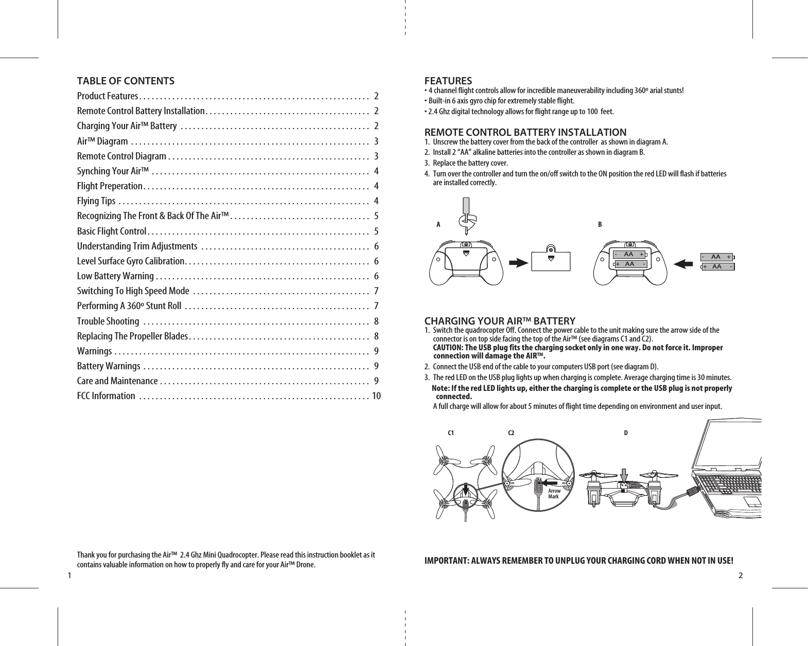 A BC1 C2 D1 2TABLE OF CONTENTSProduct Features. . . . . . . . . . . . . . . . . . . . . . . . . . . . . . . . . . . . . . . . . . . . . . . . . . . . . . . .  2Remote Control Battery Installation. . . . . . . . . . . . . . . . . . . . . . . . . . . . . . . . . . . . . . . .  2Charging Your Air™ Battery . . . . . . . . . . . . . . . . . . . . . . . . . . . . . . . . . . . . . . . . . . . . . .  2Air™ Diagram . . . . . . . . . . . . . . . . . . . . . . . . . . . . . . . . . . . . . . . . . . . . . . . . . . . . . . . . . .  3Remote Control Diagram . . . . . . . . . . . . . . . . . . . . . . . . . . . . . . . . . . . . . . . . . . . . . . . . .  3Synching Your Air™ . . . . . . . . . . . . . . . . . . . . . . . . . . . . . . . . . . . . . . . . . . . . . . . . . . . . .  4Flight Preperation. . . . . . . . . . . . . . . . . . . . . . . . . . . . . . . . . . . . . . . . . . . . . . . . . . . . . . .  4Flying Tips . . . . . . . . . . . . . . . . . . . . . . . . . . . . . . . . . . . . . . . . . . . . . . . . . . . . . . . . . . . . .  4Recognizing The Front &amp; Back Of The Air™ . . . . . . . . . . . . . . . . . . . . . . . . . . . . . . . . . .  5Basic Flight Control. . . . . . . . . . . . . . . . . . . . . . . . . . . . . . . . . . . . . . . . . . . . . . . . . . . . . .  5Understanding Trim Adjustments . . . . . . . . . . . . . . . . . . . . . . . . . . . . . . . . . . . . . . . . .  6Level Surface Gyro Calibration. . . . . . . . . . . . . . . . . . . . . . . . . . . . . . . . . . . . . . . . . . . . .  6Low Battery Warning . . . . . . . . . . . . . . . . . . . . . . . . . . . . . . . . . . . . . . . . . . . . . . . . . . . .  6Switching To High Speed Mode . . . . . . . . . . . . . . . . . . . . . . . . . . . . . . . . . . . . . . . . . . .  7Performing A 360º Stunt Roll . . . . . . . . . . . . . . . . . . . . . . . . . . . . . . . . . . . . . . . . . . . . .  7Trouble Shooting . . . . . . . . . . . . . . . . . . . . . . . . . . . . . . . . . . . . . . . . . . . . . . . . . . . . . . .  8Replacing The Propeller Blades. . . . . . . . . . . . . . . . . . . . . . . . . . . . . . . . . . . . . . . . . . . .  8Warnings . . . . . . . . . . . . . . . . . . . . . . . . . . . . . . . . . . . . . . . . . . . . . . . . . . . . . . . . . . . . . .  9Battery Warnings . . . . . . . . . . . . . . . . . . . . . . . . . . . . . . . . . . . . . . . . . . . . . . . . . . . . . . .  9Care and Maintenance . . . . . . . . . . . . . . . . . . . . . . . . . . . . . . . . . . . . . . . . . . . . . . . . . . .  9FCC Information . . . . . . . . . . . . . . . . . . . . . . . . . . . . . . . . . . . . . . . . . . . . . . . . . . . . . . . . 10Thank you for purchasing the Air™  2.4 Ghz Mini Quadrocopter. Please read this instruction booklet as it contains valuable information on how to properly fly and care for your Air™ Drone.FEATURES• 4 channel flight controls allow for incredible maneuverability including 360º arial stunts!• Built-in 6 axis gyro chip for extremely stable flight.• 2.4 Ghz digital technology allows for flight range up to 100  feet.REMOTE CONTROL BATTERY INSTALLATION1.  Unscrew the battery cover from the back of the controller  as shown in diagram A.2.  Install 2 “AA” alkaline batteries into the controller as shown in diagram B.3.  Replace the battery cover.4.  Turn over the controller and turn the on/off switch to the ON position the red LED will flash if batteries     are installed correctly.CHARGING YOUR AIR™ BATTERY1.  Switch the quadrocopter Off. Connect the power cable to the unit making sure the arrow side of the      connector is on top side facing the top of the Air™ (see diagrams C1 and C2).   CAUTION: The USB plug fits the charging socket only in one way. Do not force it. Improper          connection will damage the AIR™.2.  Connect the USB end of the cable to your computers USB port (see diagram D).3.  The red LED on the USB plug lights up when charging is complete. Average charging time is 30 minutes.     Note: If the red LED lights up, either the charging is complete or the USB plug is not properly        connected.   A full charge will allow for about 5 minutes of flight time depending on environment and user input.IMPORTANT: ALWAYS REMEMBER TO UNPLUG YOUR CHARGING CORD WHEN NOT IN USE!Arrow MarkAAAA++--AAAA++--