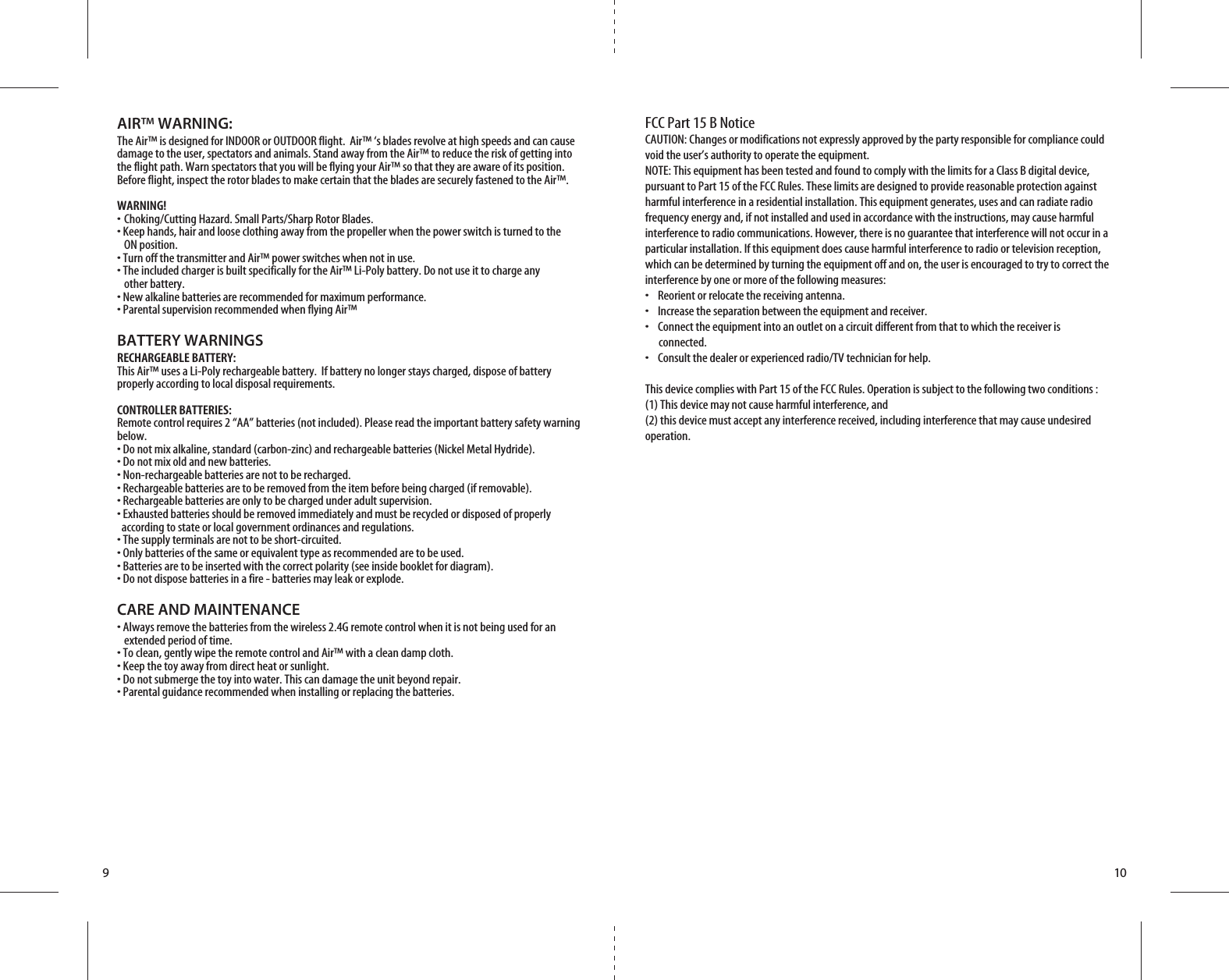 910AIR™ WARNING:The Air™ is designed for INDOOR or OUTDOOR flight.  Air™ ‘s blades revolve at high speeds and can cause damage to the user, spectators and animals. Stand away from the Air™ to reduce the risk of getting into the flight path. Warn spectators that you will be flying your Air™ so that they are aware of its position. Before flight, inspect the rotor blades to make certain that the blades are securely fastened to the Air™.WARNING!• Choking/Cutting Hazard. Small Parts/Sharp Rotor Blades.• Keep hands, hair and loose clothing away from the propeller when the power switch is turned to the   ON position.• Turn off the transmitter and Air™ power switches when not in use.• The included charger is built specifically for the Air™ Li-Poly battery. Do not use it to charge any   other battery.• New alkaline batteries are recommended for maximum performance.• Parental supervision recommended when flying Air™BATTERY WARNINGSRECHARGEABLE BATTERY:This Air™ uses a Li-Poly rechargeable battery.  If battery no longer stays charged, dispose of battery properly according to local disposal requirements.CONTROLLER BATTERIES:Remote control requires 2 “AA” batteries (not included). Please read the important battery safety warning below.• Do not mix alkaline, standard (carbon-zinc) and rechargeable batteries (Nickel Metal Hydride).• Do not mix old and new batteries.• Non-rechargeable batteries are not to be recharged.• Rechargeable batteries are to be removed from the item before being charged (if removable).• Rechargeable batteries are only to be charged under adult supervision.• Exhausted batteries should be removed immediately and must be recycled or disposed of properly   according to state or local government ordinances and regulations.• The supply terminals are not to be short-circuited.• Only batteries of the same or equivalent type as recommended are to be used.• Batteries are to be inserted with the correct polarity (see inside booklet for diagram).• Do not dispose batteries in a fire - batteries may leak or explode.CARE AND MAINTENANCE• Always remove the batteries from the wireless 2.4G remote control when it is not being used for an   extended period of time.• To clean, gently wipe the remote control and Air™ with a clean damp cloth.• Keep the toy away from direct heat or sunlight.• Do not submerge the toy into water. This can damage the unit beyond repair.• Parental guidance recommended when installing or replacing the batteries.FCC Part 15 B NoticeCAUTION: Changes or modifications not expressly approved by the party responsible for compliance could void the user’s authority to operate the equipment.NOTE: This equipment has been tested and found to comply with the limits for a Class B digital device, pursuant to Part 15 of the FCC Rules. These limits are designed to provide reasonable protection against harmful interference in a residential installation. This equipment generates, uses and can radiate radio frequency energy and, if not installed and used in accordance with the instructions, may cause harmful interference to radio communications. However, there is no guarantee that interference will not occur in a particular installation. If this equipment does cause harmful interference to radio or television reception, which can be determined by turning the equipment off and on, the user is encouraged to try to correct the interference by one or more of the following measures:•    Reorient or relocate the receiving antenna.•    Increase the separation between the equipment and receiver.•    Connect the equipment into an outlet on a circuit different from that to which the receiver is       connected.•    Consult the dealer or experienced radio/TV technician for help.This device complies with Part 15 of the FCC Rules. Operation is subject to the following two conditions : (1) This device may not cause harmful interference, and(2) this device must accept any interference received, including interference that may cause undesired operation.