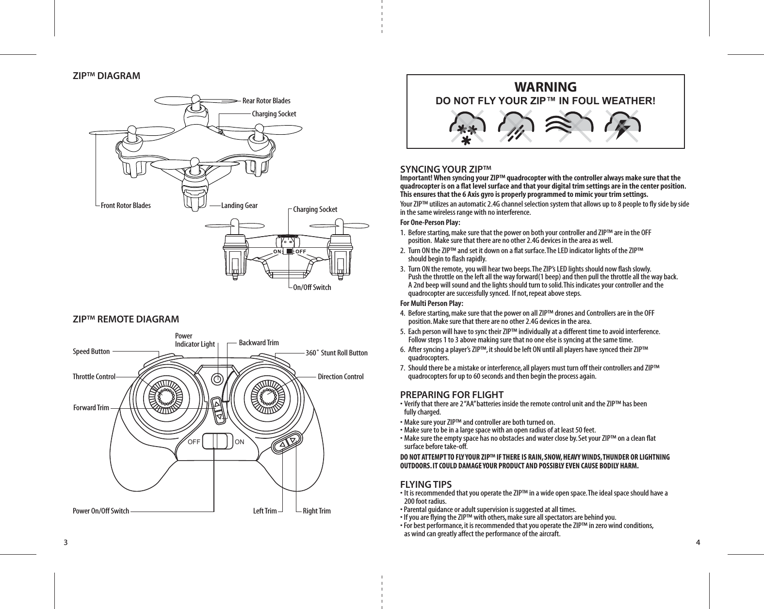 Front Rotor BladesRear Rotor Blades Charging SocketCharging SocketOn/Off SwitchZIP™ DIAGRAMZIP™ REMOTE DIAGRAMLanding GearForward TrimBackward TrimSpeed ButtonThrottle Control Direction Control360˚ Stunt Roll ButtonPower Indicator LightPower On/Off Switch Left Trim Right Trim3 4SYNCING YOUR ZIP™Important! When syncing your ZIP™ quadrocopter with the controller always make sure that the quadrocopter is on a flat level surface and that your digital trim settings are in the center position.  This ensures that the 6 Axis gyro is properly programmed to mimic your trim settings. Your ZIP™ utilizes an automatic 2.4G channel selection system that allows up to 8 people to fly side by side in the same wireless range with no interference.For One-Person Play:1.  Before starting, make sure that the power on both your controller and ZIP™ are in the OFF          position.  Make sure that there are no other 2.4G devices in the area as well. 2.  Turn ON the ZIP™ and set it down on a flat surface. The LED indicator lights of the ZIP™     should begin to flash rapidly.3.  Turn ON the remote,  you will hear two beeps. The ZIP’s LED lights should now flash slowly.         Push the throttle on the left all the way forward(1 beep) and then pull the throttle all the way back.        A 2nd beep will sound and the lights should turn to solid. This indicates your controller and the        quadrocopter are successfully synced.  If not, repeat above steps. For Multi Person Play: 4.  Before starting, make sure that the power on all ZIP™ drones and Controllers are in the OFF          position. Make sure that there are no other 2.4G devices in the area.5.  Each person will have to sync their ZIP™ individually at a different time to avoid interference.          Follow steps 1 to 3 above making sure that no one else is syncing at the same time. 6.  After syncing a player’s ZIP™, it should be left ON until all players have synced their ZIP™     quadrocopters. 7.  Should there be a mistake or interference, all players must turn off their controllers and ZIP™    quadrocopters for up to 60 seconds and then begin the process again. PREPARING FOR FLIGHT •  Verify that there are 2 “AA” batteries inside the remote control unit and the ZIP™ has been   fully charged.•  Make sure your ZIP™ and controller are both turned on. •  Make sure to be in a large space with an open radius of at least 50 feet. •  Make sure the empty space has no obstacles and water close by. Set your ZIP™ on a clean flat       surface before take-off.DO NOT ATTEMPT TO FLY YOUR ZIP™ IF THERE IS RAIN, SNOW, HEAVY WINDS, THUNDER OR LIGHTNING OUTDOORS. IT COULD DAMAGE YOUR PRODUCT AND POSSIBLY EVEN CAUSE BODILY HARM.FLYING TIPS•  It is recommended that you operate the ZIP™ in a wide open space. The ideal space should have a   200 foot radius. • Parental guidance or adult supervision is suggested at all times.• If you are flying the ZIP™ with others, make sure all spectators are behind you.• For best performance, it is recommended that you operate the ZIP™ in zero wind conditions,   as wind can greatly affect the performance of the aircraft.DO NOT FLY YOUR ZIP™ IN FOUL WEATHER!WARNINGOFF                   ON