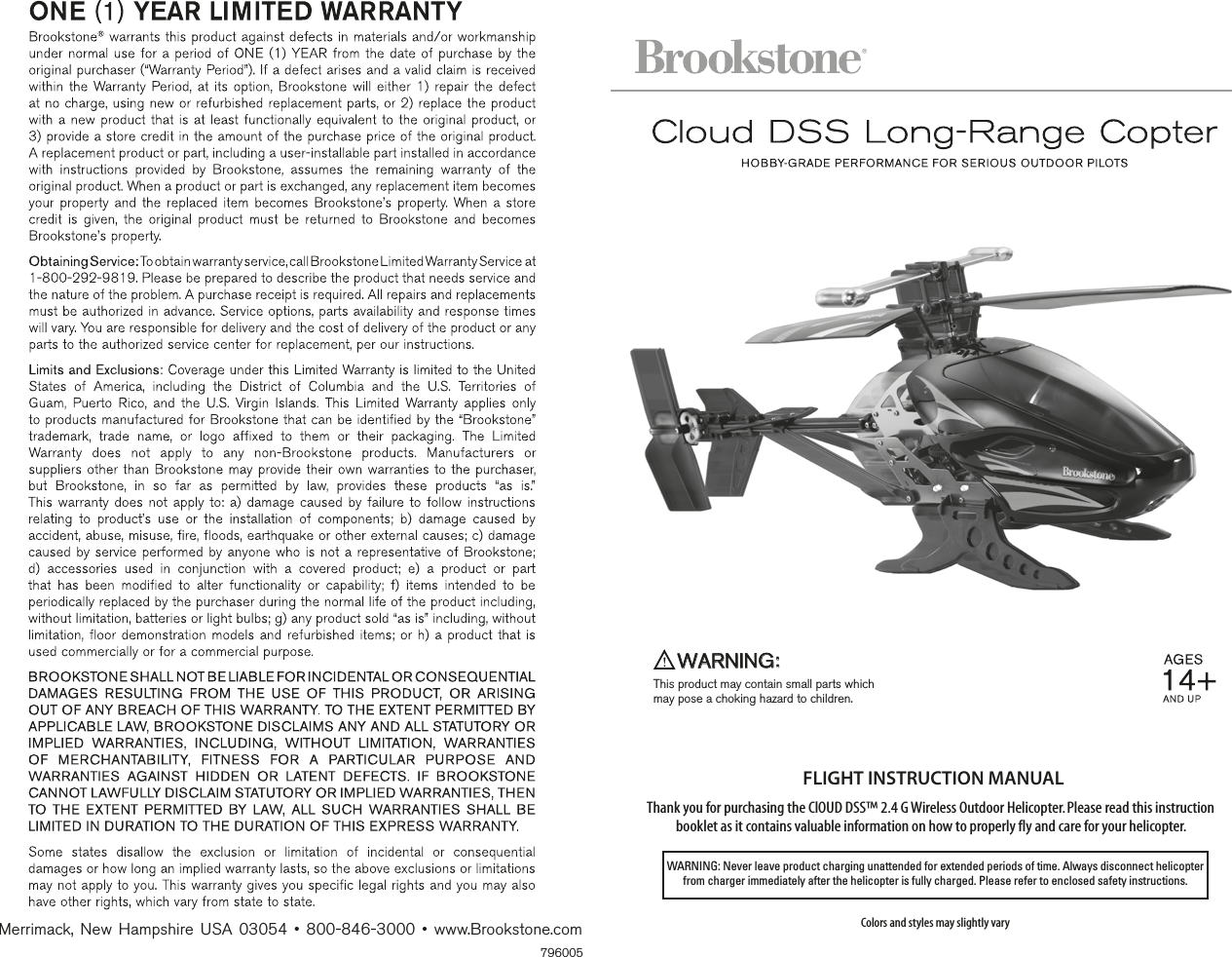 FLIGHT INSTRUCTION MANUAL Thank you for purchasing the ClOUD DSS™ 2.4 G Wireless Outdoor Helicopter. Please read this instruction booklet as it contains valuable information on how to properly fly and care for your helicopter.Colors and styles may slightly varyWARNING: Never leave product charging unattended for extended periods of time. Always disconnect helicopter from charger immediately after the helicopter is fully charged. Please refer to enclosed safety instructions.WARNING:This product may contain small parts which  may pose a choking hazard to children.796005Merrimack,  New  Hampshire  USA  03054 •  800-846-3000 • www.Brookstone.com