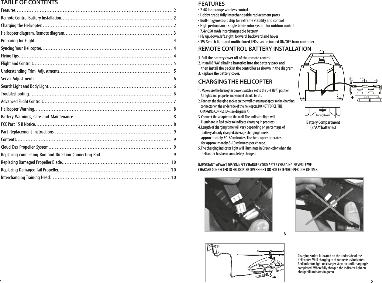 Charging socket is located on the underside of the helicopter.  Wall charging cord connects as indicated. Red indicator light on charger stays on until charging is completed.  When fully charged the indicator light on charger illuminates in green.FEATURES• 2.4G long range wireless control• Hobby grade fully interchangeable replacement parts• Built-in gyroscopic chip for extreme stability and control• High performance single blade rotor system for outdoor control• 7.4v 650 mAh interchangeable battery• Fly up, down,left, right, forward, backward and hover• 1W Search light and multicolored LEDs can be turned ON/OFF from controllerREMOTE CONTROL BATTERY INSTALLATION1. Pull the battery cover off of the remote control.2. Install 8 “AA” alkaline batteries into the battery pack and     then install the pack in the controller as shown in the diagram.3. Replace the battery cover.CHARGING THE HELICOPTER1.  Make sure the helicopter power switch is set to the OFF (left) position.     All lights and propeller movement should be off. 2. Connect the charging socket on the wall charging adaptor to the charging     connector on the underside of the helicopter. DO NOT FORCE  THE    CHARGING CONNECTOR(see diagram A)3. Connect the adapter to the wall. The indicator light will     illuminate in Red color to indicate charging in progress.4. Length of charging time will vary depending on percentage of      battery already charged. Average charging time is      approximately 50-60 minutes. The helicopter operates     for approximately 8-10 minutes per charge.5. The charging indicator light will illuminate in Green color when the      helicopter has been completely charged.IMPORTANT: ALWAYS DISCONNECT CHARGER CORD AFTER CHARGING. NEVER LEAVE CHARGER CONNECTED TO HELICOPTER OVERNIGHT OR FOR EXTENDED PERIODS OF TIME. Battery Compartment(8 “AA” batteries)Battery Covercorrect incorrectATABLE OF CONTENTS Features................................................................................................ 2Remote Control Battery Installation.................................................................... 2Charging the Helicopter................................................................................ 2Helicopter diagram, Remote diagram.................................................................. 3Preparing for Flight.................................................................................... 4Syncing Your Helicopter................................................................................ 4Flying Tips.............................................................................................. 4Flight and Controls..................................................................................... 5Understanding Trim  Adjustments.................................................................... 5Servo  Adjustments.....................................................................................6Search Light and Body Light............................................................................ 6Troubleshooting....................................................................................... 6Advanced Flight Controls............................................................................... 7Helicopter Warning.................................................................................... 8Battery Warnings, Care and Maintenance............................................................ 8FCC Part 15 B Notice.................................................................................... 8Part Replacement Instructions........................................................................ 9Contents............................................................................................... 9Cloud Dss Propeller System........................................................................... 9Replacing connecting Rod and Direction Connecting Rod.............................................9Replacing Damaged Propeller Blade..................................................................  10Replacing Damaged Tail Propeller....................................................................  10Interchanging Training Head.........................................................................  101 2