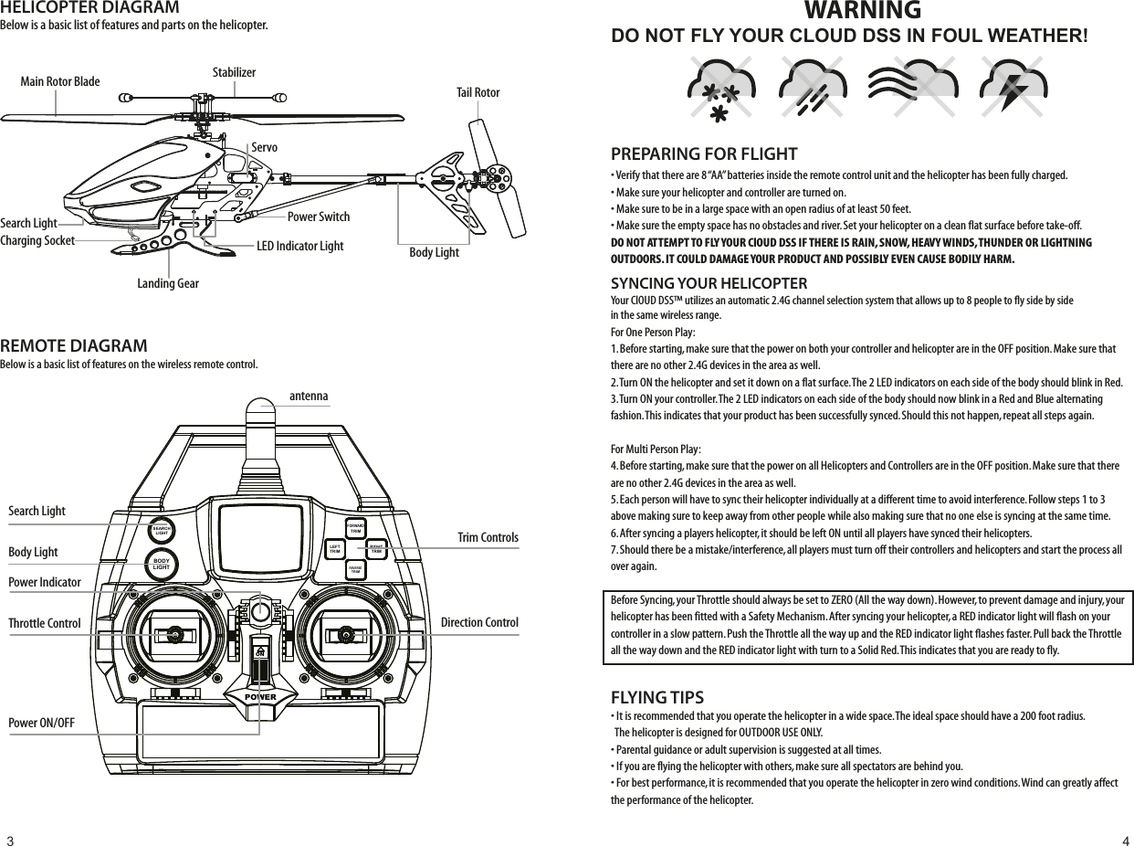 POWERONFORWARDTRIMSEARCHLIGHTBODYLIGHTLEFTTRIMRIGHTTRIMREVERSETRIMHELICOPTER DIAGRAMBelow is a basic list of features and parts on the helicopter.REMOTE DIAGRAMBelow is a basic list of features on the wireless remote control.StabilizerServoLanding GearCharging SocketSearch LightTail RotorBody LightPower SwitchLED Indicator LightMain Rotor BladePower ON/OFFSearch LightBody LightPower IndicatorantennaThrottle Control Direction ControlTrim ControlsDO NOT FLY YOUR CLOUD DSS IN FOUL WEATHER!WARNING• Verify that there are 8 “AA” batteries inside the remote control unit and the helicopter has been fully charged.• Make sure your helicopter and controller are turned on. • Make sure to be in a large space with an open radius of at least 50 feet. • Make sure the empty space has no obstacles and river. Set your helicopter on a clean flat surface before take-off.DO NOT ATTEMPT TO FLY YOUR ClOUD DSS IF THERE IS RAIN, SNOW, HEAVY WINDS, THUNDER OR LIGHTNING OUTDOORS. IT COULD DAMAGE YOUR PRODUCT AND POSSIBLY EVEN CAUSE BODILY HARM. FLYING TIPS• It is recommended that you operate the helicopter in a wide space. The ideal space should have a 200 foot radius.  The helicopter is designed for OUTDOOR USE ONLY. • Parental guidance or adult supervision is suggested at all times.• If you are flying the helicopter with others, make sure all spectators are behind you.• For best performance, it is recommended that you operate the helicopter in zero wind conditions. Wind can greatly affect the performance of the helicopter.PREPARING FOR FLIGHT SEARCHLIGHTBODYLIGHTYour ClOUD DSS™ utilizes an automatic 2.4G channel selection system that allows up to 8 people to fly side by side in the same wireless range.For One Person Play:1. Before starting, make sure that the power on both your controller and helicopter are in the OFF position. Make sure that there are no other 2.4G devices in the area as well. 2. Turn ON the helicopter and set it down on a flat surface. The 2 LED indicators on each side of the body should blink in Red. 3. Turn ON your controller. The 2 LED indicators on each side of the body should now blink in a Red and Blue alternating fashion. This indicates that your product has been successfully synced. Should this not happen, repeat all steps again. For Multi Person Play: 4. Before starting, make sure that the power on all Helicopters and Controllers are in the OFF position. Make sure that there are no other 2.4G devices in the area as well.5. Each person will have to sync their helicopter individually at a different time to avoid interference. Follow steps 1 to 3 above making sure to keep away from other people while also making sure that no one else is syncing at the same time. 6. After syncing a players helicopter, it should be left ON until all players have synced their helicopters. 7. Should there be a mistake/interference, all players must turn off their controllers and helicopters and start the process all over again. Before Syncing, your Throttle should always be set to ZERO (All the way down). However, to prevent damage and injury, your helicopter has been fitted with a Safety Mechanism. After syncing your helicopter, a RED indicator light will flash on your controller in a slow pattern. Push the Throttle all the way up and the RED indicator light flashes faster. Pull back the Throttle all the way down and the RED indicator light with turn to a Solid Red. This indicates that you are ready to fly. SYNCING YOUR HELICOPTER 3 4