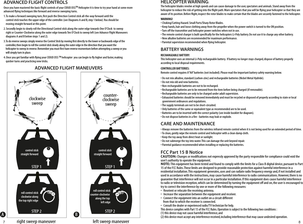 HELICOPTER WARNING:The helicopter blades revolve at high speeds and can cause damage to the user, spectators and animals. Stand away from the helicopter to reduce the risk of getting into the flight path. Warn spectators that you will be flying your helicopter so that they are aware of its position. Before flight, inspect the rotor blades to make certain that the blades are securely fastened to the helicopter.WARNING!• Choking/Cutting Hazard. Small Parts/Sharp Rotor Blades.• Keep hands, hair and loose clothing away from the propeller when the power switch is turned to the ON position.• Turn off the transmitter and helicopter power switches when not in use.• The remote control charger is built specifically for the helicopters Li-Poly battery. Do not use it to charge any other battery.• New alkaline batteries are recommended for maximum performance.• Parental supervision recommended when flying helicopter.BATTERY WARNINGSRECHARGEABLE BATTERY:This helicopter uses an internal Li-Poly rechargeable battery.  If battery no longer stays charged, dispose of battery properly according to local disposal requirements.CONTROLLER BATTERIES:Remote control requires 8 “AA” batteries (not included). Please read the important battery safety warning below.• Do not mix alkaline, standard (carbon-zinc) and rechargeable batteries (Nickel Metal Hydride).• Do not mix old and new batteries.• Non-rechargeable batteries are not to be recharged.• Rechargeable batteries are to be removed from the item before being charged (if removable).• Rechargeable batteries are only to be charged under adult supervision.• Exhausted batteries should be removed immediately and must be recycled or disposed of properly according to state or local    government ordinances and regulations.• The supply terminals are not to be short-circuited.• Only batteries of the same or equivalent type as recommended are to be used.• Batteries are to be inserted with the correct polarity (see inside booklet for diagram).• Do not dispose batteries in a fire - batteries may leak or explode.CARE AND MAINTENANCE• Always remove the batteries from the wireless infrared remote control when it is not being used for an extended period of time.• To clean, gently wipe the remote control and helicopter with a clean damp cloth.• Keep the toy away from direct heat or sunlight.• Do not submerge the toy into water. This can damage the unit beyond repair.• Parental guidance recommended when installing or replacing the batteries.FCC Part 15 B NoticeCAUTION: Changes or modifications not expressly approved by the party responsible for compliance could void the user’s authority to operate the equipment.NOTE: This equipment has been tested and found to comply with the limits for a Class B digital device, pursuant to Part 15 of the FCC Rules. These limits are designed to provide reasonable protection against harmful interference in a residential installation. This equipment generates, uses and can radiate radio frequency energy and, if not installed and used in accordance with the instructions, may cause harmful interference to radio communications. However, there is no guarantee that interference will not occur in a particular installation. If this equipment does cause harmful interference to radio or television reception, which can be determined by turning the equipment off and on, the user is encouraged to try to correct the interference by one or more of the following measures:•   Reorient or relocate the receiving antenna.•   Increase the separation between the equipment and receiver.•   Connect the equipment into an outlet on a circuit different     from that to which the receiver is connected.•   Consult the dealer or experienced radio/TV technician for help.This device complies with Part 15 of the FCC Rules. Operation is subject to the following two conditions : (1) this device may not cause harmful interference, and(2) this device must accept any interference received, including interference that may cause undesired operation.ADVANCED FLIGHT CONTROLSOnce you have mastered the basic flight controls of your ClOUD DSSTM Helicopter it is time to try your hand at some more advanced flying techniques like forward and reverse sweeping turns.1. To make a forward sweeping turn, first push the Direction Control stick all-the-way forward until the     control stick touches the upper edge of the controller. (see Diagrams A and B, step 1 below). You should be     moving straight forward at this point.2. Secondly begin to slowly roll the Directional Control stick along the outer edge towards One O’Clock  to sweep     right or Counter-Clockwise along the outer edge towards Ten O’Clock to sweep left (see Advance Flight Maneuvers     diagrams A and B below steps 1 and 2). 3. To do reverse sweeps simply reverse the Control Stick by moving first directly to the lower or backwards edge of the     controller, then begin to roll the control stick slowly along the outer edge in the direction that you want the     helicopter to sweep in reverse. Remember you must first have reverse momentum before attempting a sweep or you     will simply turn in place.4. Once you get familiar with flying your ClOUD DSS TM helicopter  you can begin to fly higher and faster, making     quicker turns and practicing new tricks.     control stickstraight forwardroll control stickclockwise alongthe top right edge right sweep maneuverclockwisesweeproll control stickcounter-clockwise along the top left edgeleft sweep maneuvercounter-clockwisesweepADVANCED FLIGHT MANEUVERSABSTEP 1control stickstraight forwardSTEP 1STEP 2 STEP 27 8