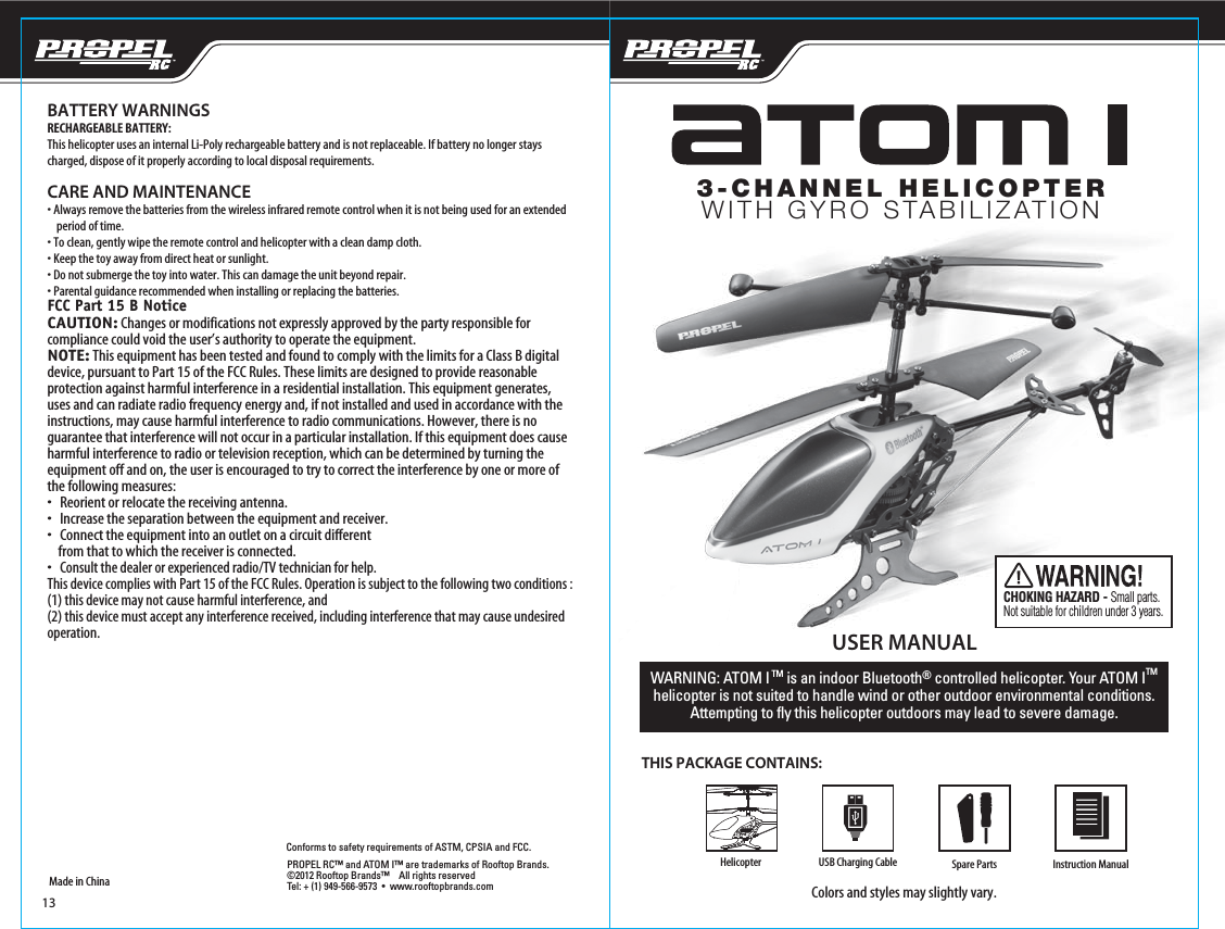 USER MANUALTHIS PACKAGE CONTAINS:Colors and styles may slightly vary.WARNING: ATOM I TM is an indoor Bluetooth® controlled helicopter. Your ATOM ITM helicopter is not suited to handle wind or other outdoor environmental conditions. Attempting to fly this helicopter outdoors may lead to severe damage.Made in ChinaConforms to safety requirements of ASTM, CPSIA and FCC. BATTERY WARNINGSRECHARGEABLE BATTERY:This helicopter uses an internal Li-Poly rechargeable battery and is not replaceable. If battery no longer stays charged, dispose of it properly according to local disposal requirements.CARE AND MAINTENANCE• Always remove the batteries from the wireless infrared remote control when it is not being used for an extended     period of time.• To clean, gently wipe the remote control and helicopter with a clean damp cloth.• Keep the toy away from direct heat or sunlight.• Do not submerge the toy into water. This can damage the unit beyond repair.• Parental guidance recommended when installing or replacing the batteries.FCC Part 15 B NoticeCAUTION: Changes or modifications not expressly approved by the party responsible for compliance could void the user’s authority to operate the equipment.NOTE: This equipment has been tested and found to comply with the limits for a Class B digital device, pursuant to Part 15 of the FCC Rules. These limits are designed to provide reasonable protection against harmful interference in a residential installation. This equipment generates, uses and can radiate radio frequency energy and, if not installed and used in accordance with the instructions, may cause harmful interference to radio communications. However, there is no guarantee that interference will not occur in a particular installation. If this equipment does cause harmful interference to radio or television reception, which can be determined by turning the equipment off and on, the user is encouraged to try to correct the interference by one or more of the following measures:•   Reorient or relocate the receiving antenna.•   Increase the separation between the equipment and receiver.•   Connect the equipment into an outlet on a circuit different     from that to which the receiver is connected.•   Consult the dealer or experienced radio/TV technician for help.This device complies with Part 15 of the FCC Rules. Operation is subject to the following two conditions : (1) this device may not cause harmful interference, and(2) this device must accept any interference received, including interference that may cause undesired operation.CHOKING HAZARD - Small parts. Not suitable for children under 3 years.Spare PartsUSB Charging CablePROPEL RC™ and ATOM I™ are trademarks of Rooftop Brands.©2012 Rooftop Brands™    All rights reserved  Tel: + (1) 949-566-9573  •  www.rooftopbrands.com 3-CHANNEL HELICOPTERWITH GYRO STABILIZATIONHelicopter Instruction Manual13