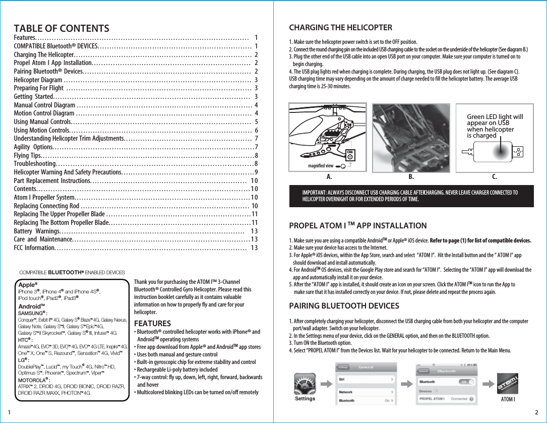 1TABLE OF CONTENTS Features.......................................................................................... 1COMPATIBLE Bluetooth® DEVICES................................................................. 1  Charging The Helicopter........................................................................... 2Propel Atom I App Installation................................................................... 2Pairing Bluetooth® Devices....................................................................... 2Helicopter Diagram ............................................................................... 3Preparing For Flight  .............................................................................. 3Getting Started................................................................................... 3Manual Control Diagram .......................................................................... 4Motion Control Diagram .......................................................................... 4Using Manual Controls............................................................................ 5Using Motion Controls............................................................................. 6Understanding Helicopter Trim Adjustments...................................................... 7Agility  Options.....................................................................................7Flying Tips..........................................................................................8Troubleshooting.................................................................................8Helicopter Warning And Safety Precautions........................................................9Part Replacement Instructions.................................................................. 10Contents.........................................................................................10Atom I Propeller System..........................................................................10Replacing Connecting Rod ....................................................................... 10Replacing The Upper Propeller Blade .............................................................11Replacing The Bottom Propeller Blade............................................................11Battery  Warnings.............................................................................. 13Care and Maintenance...........................................................................13FCC Information................................................................................. 13FEATURES• Bluetooth® controlled helicopter works with iPhone® and    AndroidTM operating systems• Free app download from Apple® and AndroidTM app stores• Uses both manual and gesture control• Built-in gyroscopic chip for extreme stability and control• Rechargeable Li-poly battery included• 7-way control: fly up, down, left, right, forward, backwards    and hover• Multicolored blinking LEDs can be turned on/off remotelyCHARGING THE HELICOPTER1. Make sure the helicopter power switch is set to the OFF position. 2. Connect the round charging pin on the included USB charging cable to the socket on the underside of the helicopter (See diagram B.)3. Plug the other end of the USB cable into an open USB port on your computer. Make sure your computer is turned on to     begin charging. 4. The USB plug lights red when charging is complete. During charging, the USB plug does not light up. (See diagram C).USB charging time may vary depending on the amount of charge needed to fill the helicopter battery. The average USB charging time is 25-30 minutes.PROPEL ATOM I TM APP INSTALLATION1. Make sure you are using a compatible AndroidTM or Apple® iOS device. Refer to page (1) for list of compatible devices. 2. Make sure your device has access to the Internet. 3. For Apple® iOS devices, within the App Store, search and select  “ATOM I”.  Hit the Install button and the “ ATOM I” app     should download and install automatically.4. For AndroidTM OS devices, visit the Google Play store and search for “ATOM I”.  Selecting the “ATOM I” app will download the     app and automatically install it on your device. 5. After the “ATOM I” app is installed, it should create an icon on your screen. Click the ATOM ITM icon to run the App to      make sure that it has installed correctly on your device. If not, please delete and repeat the process again. PAIRING BLUETOOTH DEVICES1. After completely charging your helicopter, disconnect the USB charging cable from both your helicopter and the computer     port/wall adapter. Switch on your helicopter. 2. In the Settings menu of your device, click on the GENERAL option, and then on the BLUETOOTH option.3. Turn ON the Bluetooth option. 4. Select “PROPEL ATOM I” from the Devices list. Wait for your helicopter to be connected. Return to the Main Menu.A. C.IMPORTANT: ALWAYS DISCONNECT USB CHARGING CABLE AFTER CHARGING. NEVER LEAVE CHARGER CONNECTED TO HELICOPTER OVERNIGHT OR FOR EXTENDED PERIODS OF TIME. ATOM I2Thank you for purchasing the ATOM I™ 3-Channel Bluetooth® Controlled Gyro Helicopter. Please read this instruction booklet carefully as it contains valuable information on how to properly fly and care for your helicopter.Green LED light will appear on USBwhen helicopter is chargedB.CHAmagnified viewSettingsApple® AndroidTM COMPATIBLE BLUETOOTH®  ENABLED DEVICES  iPhone 3®, iPhone 4® and iPhone 4S®, iPod touch®, iPad2®, iPad3®SAMSUNG® :ConquerTM, Exibit IITM 4G, Galaxy S® BlazeTM 4G, Galaxy Nexus, Galaxy Note, Galaxy STMII, Galaxy STM EpicTM4G,Galaxy STM II SkyrocketTM, Galaxy S® III, InfuseTM 4GHTC® :AmazeTM 4G, EVOTM 3D, EVOTM 4G, EVOTM 4G LTE, InspireTM  4G, OneTM X, OneTM  S, RezoundTM, SensationTM 4G, VividTMLG® :DoublePlayTM, LucidTM, my Touch® 4G, NitroTM  HD, Optimus STM, PhoenixTM, SpectrumTM, ViperTMMOTOROLA® :ATRIXTM 2, DROID 4G, DROID BIONIC, DROID RAZR, DROID RAZR MAXX, PHOTONTM 4G