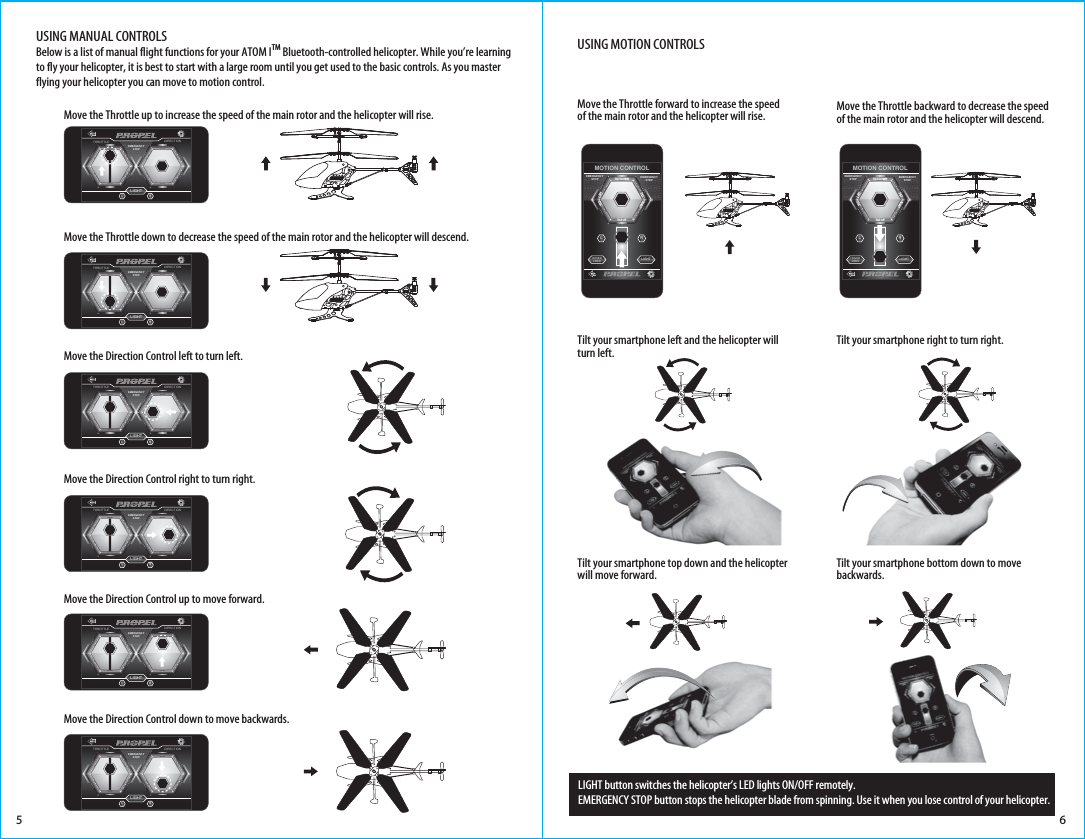 LIGHTTHROTTLE DIRECTIONRLEMERGENCYSTOPLIGHTTHROTTLE DIRECTIONRLEMERGENCYSTOP6USING MANUAL CONTROLSBelow is a list of manual flight functions for your ATOM ITM Bluetooth-controlled helicopter. While you’re learning to fly your helicopter, it is best to start with a large room until you get used to the basic controls. As you master flying your helicopter you can move to motion control.USING MOTION CONTROLS5 6Move the Direction Control up to move forward.Move the Direction Control down to move backwards.Move the Throttle up to increase the speed of the main rotor and the helicopter will rise.Move the Throttle down to decrease the speed of the main rotor and the helicopter will descend.Move the Direction Control left to turn left. Move the Direction Control right to turn right. HOVERLOCK LIGHTRLMOTION CONTROLTILT DOWNTILT TILT UPRIGHTTILT LEFTEMERGENCYSTOP EMERGENCYSTOPHOVERLOCK LIGHTRLMOTION CONTROLTILT DOWNTILT TILT UPRIGHTTILT LEFTEMERGENCYSTOP EMERGENCYSTOPMove the Throttle forward to increase the speed of the main rotor and the helicopter will rise. Move the Throttle backward to decrease the speed of the main rotor and the helicopter will descend.Tilt your smartphone left and the helicopter will turn left. Tilt your smartphone right to turn right. Tilt your smartphone top down and the helicopter will move forward.Tilt your smartphone bottom down to move backwards.LIGHT button switches the helicopter’s LED lights ON/OFF remotely.EMERGENCY STOP button stops the helicopter blade from spinning. Use it when you lose control of your helicopter.LIGHTTHROTTLE DIRECTIONRLEMERGENCYSTOPLIGHTTHROTTLE DIRECTIONRLEMERGENCYSTOPLIGHTTHROTTLE DIRECTIONRLEMERGENCYSTOPLIGHTTHROTTLE DIRECTIONRLEMERGENCYSTOP