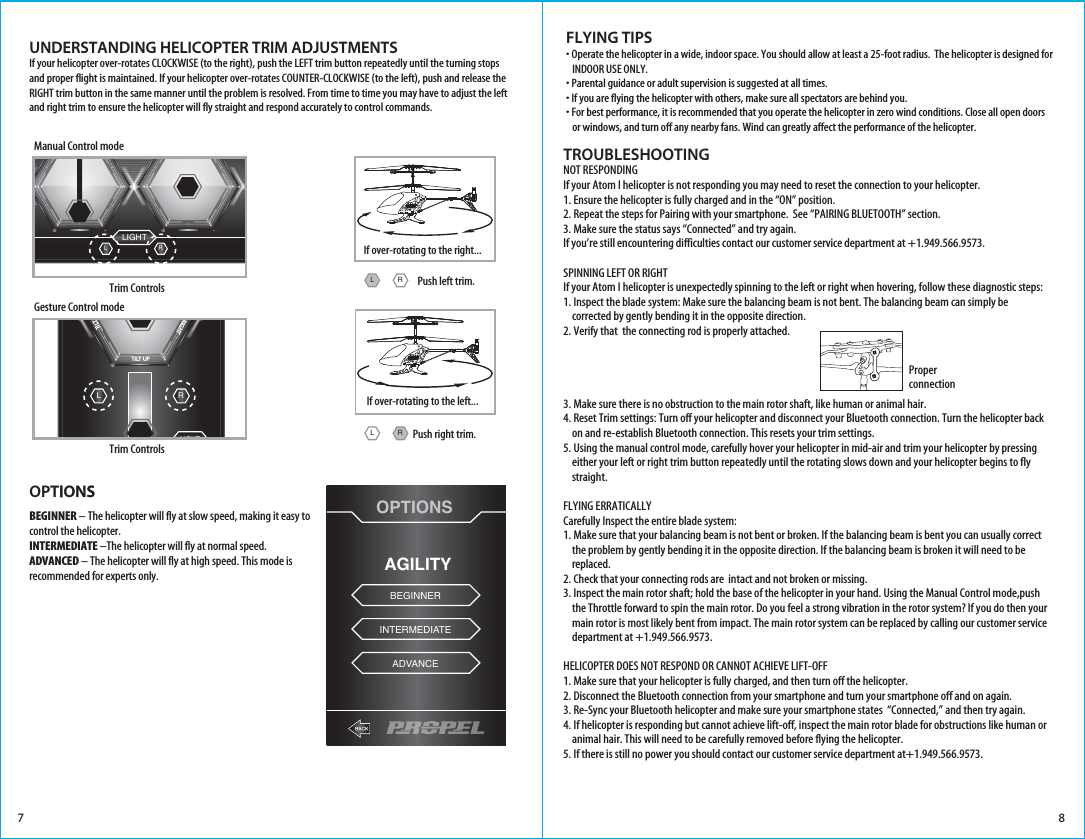 Trim ControlsManual Control modeUNDERSTANDING HELICOPTER TRIM ADJUSTMENTSIf your helicopter over-rotates CLOCKWISE (to the right), push the LEFT trim button repeatedly until the turning stops and proper flight is maintained. If your helicopter over-rotates COUNTER-CLOCKWISE (to the left), push and release the RIGHT trim button in the same manner until the problem is resolved. From time to time you may have to adjust the left and right trim to ensure the helicopter will fly straight and respond accurately to control commands.7FLYING TIPS• Operate the helicopter in a wide, indoor space. You should allow at least a 25-foot radius.  The helicopter is designed for    INDOOR USE ONLY. • Parental guidance or adult supervision is suggested at all times.• If you are flying the helicopter with others, make sure all spectators are behind you.• For best performance, it is recommended that you operate the helicopter in zero wind conditions. Close all open doors    or windows, and turn off any nearby fans. Wind can greatly affect the performance of the helicopter.If over-rotating to the right...LIGHTTHROTTLE DIRECTIONRLEMERGENCYSTOPTrim ControlsGesture Control modeLIGHTRLMOTION CONTROLTILT DOWNTILT TILT UPRIGHTTILT LEFTEMERGENCYSTOP EMERGENCYSTOPPush left trim.8TROUBLESHOOTINGNOT RESPONDINGIf your Atom I helicopter is not responding you may need to reset the connection to your helicopter.1. Ensure the helicopter is fully charged and in the “ON” position.2. Repeat the steps for Pairing with your smartphone.  See “PAIRING BLUETOOTH” section.3. Make sure the status says “Connected” and try again.If you’re still encountering difficulties contact our customer service department at +1.949.566.9573.SPINNING LEFT OR RIGHTIf your Atom I helicopter is unexpectedly spinning to the left or right when hovering, follow these diagnostic steps:1. Inspect the blade system: Make sure the balancing beam is not bent. The balancing beam can simply be       corrected by gently bending it in the opposite direction. 2. Verify that  the connecting rod is properly attached.3. Make sure there is no obstruction to the main rotor shaft, like human or animal hair. 4. Reset Trim settings: Turn off your helicopter and disconnect your Bluetooth connection. Turn the helicopter back     on and re-establish Bluetooth connection. This resets your trim settings. 5. Using the manual control mode, carefully hover your helicopter in mid-air and trim your helicopter by pressing     either your left or right trim button repeatedly until the rotating slows down and your helicopter begins to fly     straight.  FLYING ERRATICALLYCarefully Inspect the entire blade system:1. Make sure that your balancing beam is not bent or broken. If the balancing beam is bent you can usually correct     the problem by gently bending it in the opposite direction. If the balancing beam is broken it will need to be     replaced.2. Check that your connecting rods are  intact and not broken or missing. 3. Inspect the main rotor shaft; hold the base of the helicopter in your hand. Using the Manual Control mode,push     the Throttle forward to spin the main rotor. Do you feel a strong vibration in the rotor system? If you do then your     main rotor is most likely bent from impact. The main rotor system can be replaced by calling our customer service     department at +1.949.566.9573.HELICOPTER DOES NOT RESPOND OR CANNOT ACHIEVE LIFT-OFF1. Make sure that your helicopter is fully charged, and then turn off the helicopter.2. Disconnect the Bluetooth connection from your smartphone and turn your smartphone off and on again.3. Re-Sync your Bluetooth helicopter and make sure your smartphone states  “Connected,” and then try again.4. If helicopter is responding but cannot achieve lift-off, inspect the main rotor blade for obstructions like human or     animal hair. This will need to be carefully removed before flying the helicopter.5. If there is still no power you should contact our customer service department at+1.949.566.9573.  If over-rotating to the left...Push right trim.RLRLProper connectionOPTIONSAGILITYBEGINNERINTERMEDIATEADVANCEOPTIONSBEGINNER – The helicopter will fly at slow speed, making it easy to control the helicopter.INTERMEDIATE –The helicopter will fly at normal speed.ADVANCED – The helicopter will fly at high speed. This mode is recommended for experts only.