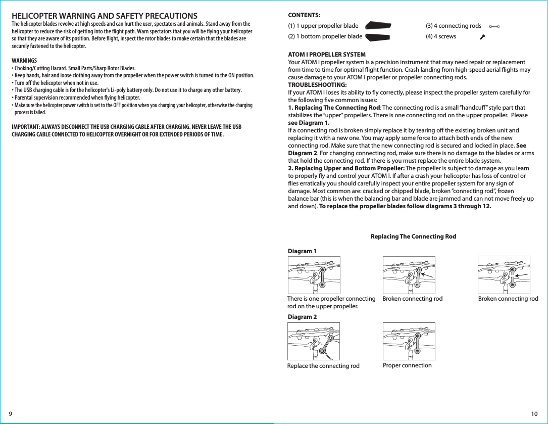 109HELICOPTER WARNING AND SAFETY PRECAUTIONSThe helicopter blades revolve at high speeds and can hurt the user, spectators and animals. Stand away from the helicopter to reduce the risk of getting into the flight path. Warn spectators that you will be flying your helicopter so that they are aware of its position. Before flight, inspect the rotor blades to make certain that the blades are securely fastened to the helicopter.WARNINGS• Choking/Cutting Hazard. Small Parts/Sharp Rotor Blades.• Keep hands, hair and loose clothing away from the propeller when the power switch is turned to the ON position.• Turn off the helicopter when not in use.• The USB charging cable is for the helicopter&apos;s Li-poly battery only. Do not use it to charge any other battery.• Parental supervision recommended when flying helicopter.• Make sure the helicopter power switch is set to the OFF position when you charging your helicopter, otherwise the charging    process is failed.IMPORTANT: ALWAYS DISCONNECT THE USB CHARGING CABLE AFTER CHARGING. NEVER LEAVE THE USB CHARGING CABLE CONNECTED TO HELICOPTER OVERNIGHT OR FOR EXTENDED PERIODS OF TIME. CONTENTS:(1) 1 upper propeller blade      (3) 4 connecting rods      (2) 1 bottom propeller blade       (4) 4 screws        ATOM I PROPELLER SYSTEMYour ATOM I propeller system is a precision instrument that may need repair or replacement from time to time for optimal ight function. Crash landing from high-speed aerial ights may cause damage to your ATOM I propeller or propeller connecting rods. TROUBLESHOOTING:If your ATOM I loses its ability to y correctly, please inspect the propeller system carefully for the following ve common issues:1. Replacing The Connecting Rod: The connecting rod is a small “handcu” style part that stabilizes the “upper” propellers. There is one connecting rod on the upper propeller.  Please see Diagram 1. If a connecting rod is broken simply replace it by tearing o the existing broken unit and replacing it with a new one. You may apply some force to attach both ends of the new connecting rod. Make sure that the new connecting rod is secured and locked in place. See Diagram 2. For changing connecting rod, make sure there is no damage to the blades or arms that hold the connecting rod. If there is you must replace the entire blade system.2. Replacing Upper and Bottom Propeller: The propeller is subject to damage as you learn to properly y and control your ATOM I. If after a crash your helicopter has loss of control or ies erratically you should carefully inspect your entire propeller system for any sign of damage. Most common are: cracked or chipped blade, broken “connecting rod”, frozen balance bar (this is when the balancing bar and blade are jammed and can not move freely up and down). To replace the propeller blades follow diagrams 3 through 12.Diagram 1Replacing The Connecting RodBroken connecting rodThere is one propeller connecting rod on the upper propeller.Broken connecting rodDiagram 2Proper connectionReplace the connecting rod