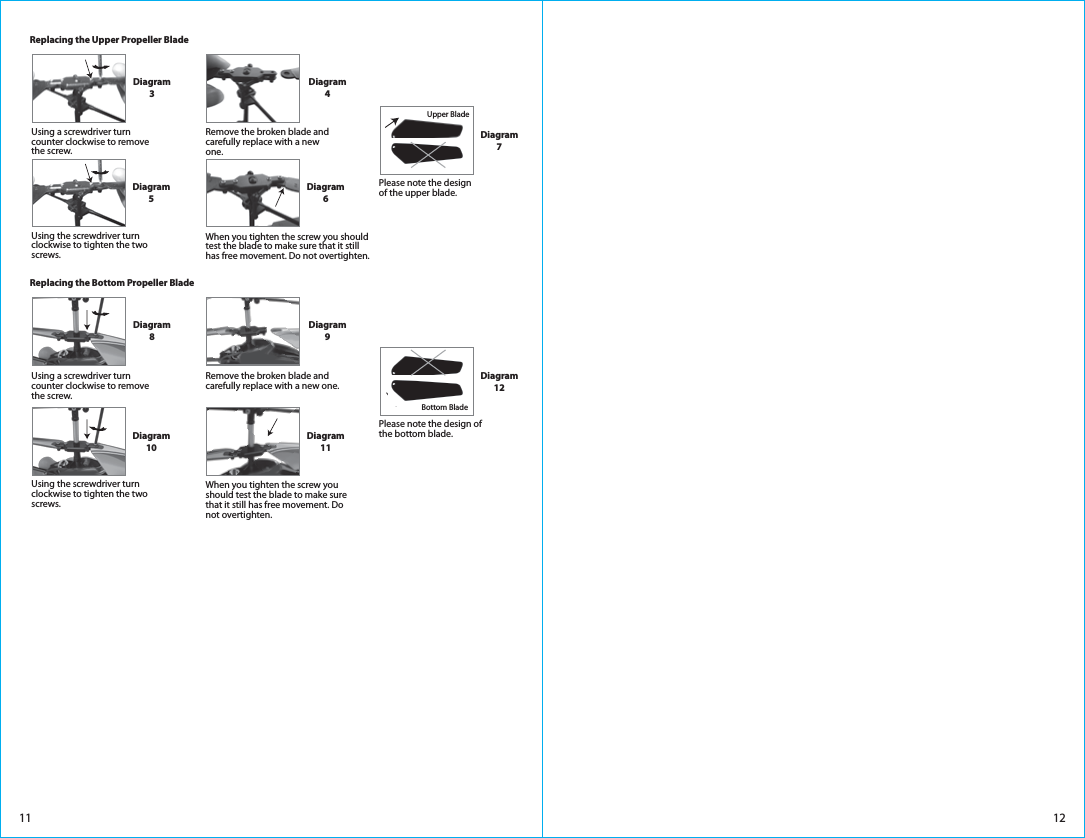 1211Diagram3Diagram4Replacing the Upper Propeller BladeDiagram5Diagram6Upper BladeDiagram7Diagram8Diagram9Replacing the Bottom Propeller BladeDiagram10Diagram11When you tighten the screw you should test the blade to make sure that it still has free movement. Do not overtighten.Bottom BladeDiagram12Please note the design of the bottom blade.Please note the design of the upper blade.Using a screwdriver turn counter clockwise to remove the screw. Using the screwdriver turn clockwise to tighten the two screws.Using a screwdriver turn counter clockwise to remove the screw. Remove the broken blade and carefully replace with a new one.Remove the broken blade and carefully replace with a new one.Using the screwdriver turn clockwise to tighten the two screws.When you tighten the screw you should test the blade to make sure that it still has free movement. Do not overtighten.