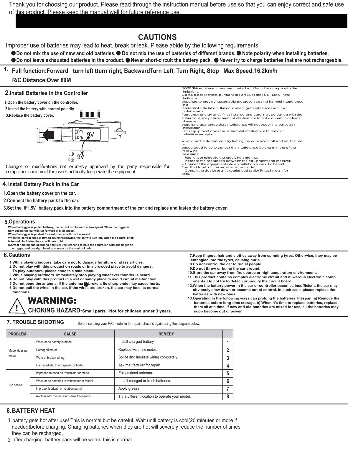 Thank you for choosing our product. Please read through the instruction manual before use so that you can enjoy correct and safe useof this product. Please keep the manual well for future reference use.CAUTIONSImproper use of batteries may lead to heat, break or leak. Please abide by the following requirements:  Do not mix the use of new and old batteries.Do not leave exhausted batteries in the product. Never short-circuit the battery pack. Never try to charge batteries that are not rechargeable.Do not mix the use of batteries of different brands. Note polarity when installing batteries.1.Full function:Forward   turn left tturn right, BackwardTurn Left, Turn Right, Stop   Max Speed:16.2km/hR/C Distance:Over 80M2.Install Batteries in the Controller4.5.6.7.8.1.Open the battery cover on the controller.2.Install the battery with correct polarity3.Replace the battery cover.1.Open the battery cover on the car.2.Connect the battery pack to the car.3.Set the  8*1.5Vbattery pack into the battery compartment of the car and replace and fasten the battery cover. Install Battery Pack in the CarOperationsCautionsTROUBLE SHOOTINGBATTERY HEATWhen the trigger is pulled halfway, the car will run forward at low speed. When the trigger isfully pulled, the car will run forward at high speed.When the trigger is pushed forward, the cat will run backward.When the control knob is turned counterclockwise, the car will turn left. When the control knobis turned clockwise, the car will turn right.(Correct holding and operating posture: Use left hand to hold the controller, with one finger on  the trigger, and use right hand to operate on the control knob.)1.While playing indoors, take care not to damage furniture or glass artlcles.2.Do not play with this product on roads or in a crowded place to avold dangers.   To play outdoors, please choose a safe place.3.While playing outdoors. immediately stop playing whenever thunder is heard.4.Do not play with this product in a wet or sandy place to avoid circuit malfunction.5.Do not bend the antenna. If the antenna is broken, its sharp ends may cause hurts.6.Do not pull the wires in the car. If the wires are broken, the car may lose its normal   functions.  WARNING:CHOKING HAZARD-Small parts.  Not for children under 3 years.   7.Keep fingers, hair and clothes away from splnning tyres. Otherwise, they may be   entangled into the tyres, causing huris.  8.Do not control the car to run at people.  9.Do not throw or bump the car around.10.Store the car away from fire source or high temperature environment.11.This product contalns complex electronic clrcuit and nuwerous electronlc comp     onents. Do not try to detach or modify the circuit board.12.When the battery power in the car or controller becomes insufficient, the car may     obviously slow down or become out of control. In such case, please replace the     batteries with new ones.13.Operating In the following ways can prolong the batteries’ lifespan: a) Remove the      batteries before long-time storage. b) When it’s time to replace batteries, replace      them all at a time. If new and old batteries are mixed for use, all the batteries may      soon become out of power.Before sending your R/C model in for repair, check it again using the diagram below.PROBLEM CAUSE REMEDY12345678Model does not Weak or no battery in model.Install charged battery.Replace with new motor.Splice and insulate wiring completely.Ask maufacturer for repairFully extend antenna.Install charged or fresh batteries.Apply grease.Try a different location to operate your model.Damaged motor.Worn or broken wiring.Damaged electronic speed controller.Improper antenna on transmitter or model.Weak or no batteries in transmitter or model.Improper lubricati  on rotation parts!Another R/C model using same frequencyl.move.No control.1.2.battery gets hot after use! This is normal,but be careful. Wait until battery is cool(20 minutes or more ifafter charging. battery pack will be warm. this is normal.needed)before charging. Charging batteries when they are hot will severely reduce the number of timesthey can be recharged.NOTE: This equipment has been tested and found to comply with the limits for aClass B digital device, pursuant to Part 15 of the FCC Rules. These limits aredesigned to provide reasonable protection against harmful interference in aresidential installation. This equipment generates, uses and can radiate radiofrequency energy and, if not installed and used in accordance with theinstructions, may cause harmful interference to radio communications. However,there is no guarantee that interference will not occur in a particular installation.If this equipment does cause harmful interference to radio or television reception,which can be determined by turning the equipment off and on, the user isencouraged to try to correct the interference by one or more of the followingmeasures:-- Reorient or relocate the receiving antenna.-- Increase the separation between the equipment and receiver.-- Connect the equipment into an outlet on a circuit differentfrom that to which the receiver is connected.-- Consult the dealer or an experienced radio/TV technician forhelp.