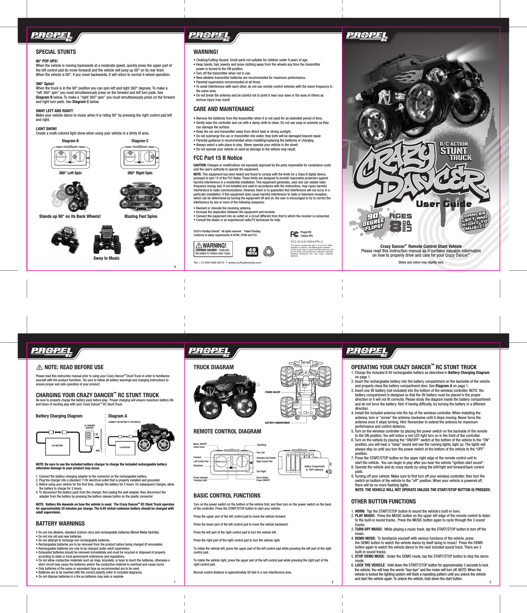       NOTE: READ BEFORE USEPlease read this instruction manual prior to using your Crazy DancerTM Stunt Truck in order to familiarize yourself with the product functions.  Be sure to follow all battery warnings and charging instructions to ensure proper and safe operation of your product.CHARGING YOUR CRAZY DANCER™ RC STUNT TRUCKBe sure to properly charge the battery pack before play.  Proper charging will ensure maximum battery life and hours of exciting play with your Crazy Dancer™ RC Stunt Truck.Battery Charging Diagram                   Diagram ANOTE: Be sure to use the included battery charger to charge the included rechargeable battery otherwise damage to your product may occur.1. Connect the battery-charging adapter to the connector on the rechargeable battery.2. Plug the charger into a standard 110V electrical outlet that is properly installed and grounded.3. Before using your vehicle for the first time, charge the battery for 5 hours. On subsequent charges, allow     the battery to charge for 3 hours. 4. To disconnect the battery pack from the charger, first unplug the wall adapter, then disconnect the     adapter from the battery by pressing the battery release button on the plastic connector.NOTE:  Battery life depends on how the vehicle is used.  The Crazy DancerTM  RC Stunt Truck operates for approximately 20 minutes per charge. The 8.4V nickel-cadmium battery should be charged with  adult supervision.BATTERY WARNINGS• Do not mix alkaline, standard (carbon-zinc) and rechargeable batteries (Nickel Metal Hydride).• Do not mix old and new batteries.• Do not attempt to recharge non-rechargeable batteries.• Rechargeable batteries are to be removed from the product before being charged (if removable).• Rechargeable batteries are only to be charged under adult supervision.• Exhausted batteries should be removed immediately and must be recycled or disposed of properly     according to state or local government ordinances and regulations.• Do not allow conductive materials such as rings, bracelets, or keys to touch the batteries, otherwise a    short circuit may cause the batteries and/or the conductive material to overheat and cause burns.• Only batteries of the same or equivalent type as recommended are to be used.• Batteries are to be inserted with the correct polarity (refer to included diagrams).• Do not dispose batteries in a fire as batteries may leak or explode.8.4V BATTERYAC CHARGERADAPTERWALLPOWER ON/OFFBATTERY COMPARTMENTTRUCK DIAGRAMREMOTE CONTROL DIAGRAMBASIC CONTROL FUNCTIONSTurn on the power switch on the bottom of the vehicle first, and then turn on the power switch on the back of the controller. Press the START/STOP button to start your vehicle.Press the upper part of the left control pad to move the vehicle forward.Press the lower part of the left control pad to move the vehicle backward.Press the left part of the right control pad to turn the vehicle left.Press the right part of the right control pad to turn the vehicle right.To rotate the vehicle left, press the upper part of the left control pad while pressing the left part of the right control pad.To rotate the vehicle right, press the upper part of the left control pad while pressing the right part of the right control pad.Normal control distance is approximately 80 feet in a non-interference area.OPERATING YOUR CRAZY DANCER™ RC STUNT TRUCK1. Charge the included 8.4V rechargeable battery as described in Battery Charging Diagram     on page 1.2. Insert the rechargeable battery into the battery compartment on the backside of the vehicle       and properly close the battery compartment door. See Diagram A on page 1. 3. Insert one 9V battery (not included) into the bottom of the wireless controller. NOTE: the     battery compartment is designed so that the 9V battery must be placed in the proper     direction or it will not fit correctly. Please study the diagram inside the battery compartment     and do not force the battery. Hint: If having difficulty, try turning the battery in a different     direction.4. Install the included antenna into the top of the wireless controller. When installing the     antenna, turn or “screw” the antenna clockwise until it stops moving. Never force the     antenna once it stops turning. Hint: Remember to extend the antenna for maximum     performance and control distance. 5. Turn on the wireless controller by placing the power switch on the backside of the remote     to the ON position. You will notice a red LED light turn on in the front of the controller.6. Turn on the vehicle by placing the “ON/OFF” switch at the bottom of the vehicle to the “ON”     position, you will hear a “beep” sound and see the running lights, light up. The lights will     always stay on until you turn the power switch at the bottom of the vehicle to the “OFF”     position.7. Press the START/STOP button on the upper right edge of the remote control unit to     start the vehicle.  You can begin to play after you hear the vehicle “ignition start sound”.  8. Operate the vehicle and do crazy stunts by using the left/right and forward/back control     pads.9. Turning off your vehicle: Make sure to first turn off your wireless controller, then turn the     switch on bottom of the vehicle to the “off” position. When your vehicle is powered off,     there will be no more flashing lights.    NOTE: THE VEHICLE WILL NOT OPERATE UNLESS THE START/STOP BUTTON IS PRESSED.OTHER BUTTON FUNCTIONS1. HORN:  Tap the START/STOP button to sound the vehicle’s built-in horn.2. PLAY MUSIC:  Press the MUSIC button on the upper left edge of the remote control to listen     to the built-in sound tracks.  Press the MUSIC button again to cycle through the 3 sound     tracks.3. TURN OFF MUSIC:  While playing a music track, tap the START/STOP button to turn off the     music.4. DEMO MODE:  To familiarize yourself with various functions of the vehicle, press     the DEMO button to watch the vehicle dance by itself along to music!  Press the DEMO     button again to watch the vehicle dance to the next included sound track. There are 3     built-in sound tracks.5. STOP DEMO MODE:  Under the DEMO mode, tap the START/STOP button to stop the demo     mode.6. LOCK THE VEHICLE:  Hold down the START/STOP button for approximately 3 seconds to lock     the vehicle. You will hear the words “bye-bye” and the motor will turn off. NOTE: When the     vehicle is locked the lighting system will flash a repeating pattern until you unlock the vehicle     and start the vehicle again. To unlock the vehicle, hold down the start button.  3218.4V BATTERYCONNECT THE BATTERY TO THE VEHICLE90DEGREEFLIPS!90DEGREEFLIPS!R/C ACTIONSTUNT       TRUCKR/C ACTIONSTUNT       TRUCKCHOKING HAZARD - Small parts. Not suitable for children under 3 years.Styles and colors may slightly vary.Crazy DancerTM  Remote Control Stunt VehiclePlease read this instruction manual as it contains valuable informationon how to properly drive and care for your Crazy DancerTMDANCESLEFT ANDRIGHT TOMUSIC!DANCESLEFT ANDRIGHT TOMUSIC!User Guide4SPECIAL STUNTS90° POP-UPS!When the vehicle is moving backwards at a moderate speed, quickly press the upper part of the left control pad (to move forward) and the vehicle will jump up 90° on its rear tires!    When the vehicle is 90°, if you move backwards, it will return to normal 4-wheel operation.360° Spins!When the truck is in the 90° position you can spin left and right 360° degrees. To make a &quot;left 360° spin&quot; you must simultaneously press on the forward and left turn pads. See Diagram B below. To make a &quot;right 360° spin&quot; you must simultaneously press on the forward and right turn pads. See Diagram C below.SWAY LEFT AND RIGHT!Make your vehicle dance to music when it is riding 90° by pressing the right control pad left and right.LIGHT SHOW!Create a multi-colored light show when using your vehicle in a dimly lit area.AGES8ANDUP49MHz360° Left Spin 360° Right SpinDiagram B Diagram CSway to MusicBlazing Fast SpinsStands up 90° on its Back Wheels!Tel: + (1) 949-566-9573  •  www.rooftopbrands.comWARNING!• Choking/Cutting Hazard. Small parts not suitable for children under 8 years of age.• Keep hands, hair, jewelry and loose clothing away from the wheels any time the transmitter     power is turned to the ON position.• Turn off the transmitter when not in use.• New alkaline transmitter batteries are recommended for maximum performance.• Parental supervision recommended at all times.• To avoid interference with each other, do not use remote control vehicles with the same frequency in    the same area.• Do not break the antenna and be careful not to point it near your eyes or the eyes of others as    serious injury may result.CARE AND MAINTENANCE• Remove the batteries from the transmitter when it is not used for an extended period of time.• Gently wipe the controller and car with a damp cloth to clean. Do not use soap or solvents as they    can damage the surface.• Keep the car and transmitter away from direct heat or strong sunlight.• Do not submerge the car or transmitter into water, they both will be damaged beyond repair.• Parental guidance is recommended when installing/replacing the batteries or charging.• Always select a safe place to play.  Never operate your vehicle in the street.• Do not operate your vehicle on sand as damage to the vehicle may result.FCC Part 15 B NoticeCAUTION: Changes or modifications not expressly approved by the party responsible for compliance could void the user’s authority to operate the equipment.NOTE: This equipment has been tested and found to comply with the limits for a Class B digital device, pursuant to part 15 of the FCC Rules. These limits are designed to provide reasonable protection against harmful interference in a residential installation. This equipment generates, uses and can radiate radio frequency energy and, if not installed and used in accordance with the instructions, may cause harmful interference to radio communications. However, there is no guarantee that interference will not occur in a particular installation. If this equipment does cause harmful interference to radio or television reception, which can be determined by turning the equipment off and on, the user is encouraged to try to correct the interference by one or more of the following measures:• Reorient or relocate the receiving antenna.• Increase the separation between the equipment and receiver.• Connect the equipment into an outlet on a circuit different from that to which the receiver is connected.• Consult the dealer or an experienced radio/TV technician for help.FCC ID:VLE15054-PPL-2©2010 Rooftop BrandsTM  All rights reserved    Patent PendingConforms to safety requirements of ASTM, CPSIA and FCC.Propel RC15054-PPLMusic ON/OFFSelect track Start/StopTurn LeftForwardTurn RightBackwardDemo ButtonPower ON/OFFPower IndicatorCharging LightLeft Control Pad Right Control PadCharging Cord InsideBattery Compartment(6 “AAA” batteries)