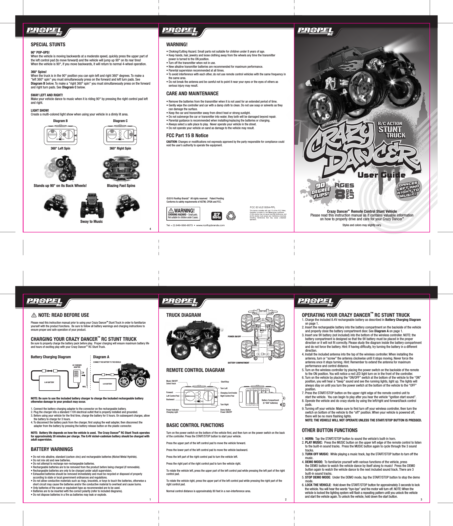       NOTE: READ BEFORE USEPlease read this instruction manual prior to using your Crazy DancerTM Stunt Truck in order to familiarize yourself with the product functions.  Be sure to follow all battery warnings and charging instructions to ensure proper and safe operation of your product.CHARGING YOUR CRAZY DANCER™ RC STUNT TRUCKBe sure to properly charge the battery pack before play.  Proper charging will ensure maximum battery life and hours of exciting play with your Crazy Dancer™ RC Stunt Truck.Battery Charging Diagram                   Diagram ANOTE: Be sure to use the included battery charger to charge the included rechargeable battery otherwise damage to your product may occur.1. Connect the battery-charging adapter to the connector on the rechargeable battery.2. Plug the charger into a standard 110V electrical outlet that is properly installed and grounded.3. Before using your vehicle for the first time, charge the battery for 5 hours. On subsequent charges, allow     the battery to charge for 3 hours. 4. To disconnect the battery pack from the charger, first unplug the wall adapter, then disconnect the     adapter from the battery by pressing the battery release button on the plastic connector.NOTE:  Battery life depends on how the vehicle is used.  The Crazy DancerTM  RC Stunt Truck operates for approximately 20 minutes per charge. The 8.4V nickel-cadmium battery should be charged with  adult supervision.BATTERY WARNINGS• Do not mix alkaline, standard (carbon-zinc) and rechargeable batteries (Nickel Metal Hydride).• Do not mix old and new batteries.• Do not attempt to recharge non-rechargeable batteries.• Rechargeable batteries are to be removed from the product before being charged (if removable).• Rechargeable batteries are only to be charged under adult supervision.• Exhausted batteries should be removed immediately and must be recycled or disposed of properly     according to state or local government ordinances and regulations.• Do not allow conductive materials such as rings, bracelets, or keys to touch the batteries, otherwise a    short circuit may cause the batteries and/or the conductive material to overheat and cause burns.• Only batteries of the same or equivalent type as recommended are to be used.• Batteries are to be inserted with the correct polarity (refer to included diagrams).• Do not dispose batteries in a fire as batteries may leak or explode.8.4V BATTERYAC CHARGERADAPTERWALLPOWER ON/OFFBATTERY COMPARTMENTTRUCK DIAGRAMREMOTE CONTROL DIAGRAMBASIC CONTROL FUNCTIONSTurn on the power switch on the bottom of the vehicle first, and then turn on the power switch on the back of the controller. Press the START/STOP button to start your vehicle.Press the upper part of the left control pad to move the vehicle forward.Press the lower part of the left control pad to move the vehicle backward.Press the left part of the right control pad to turn the vehicle left.Press the right part of the right control pad to turn the vehicle right.To rotate the vehicle left, press the upper part of the left control pad while pressing the left part of the right control pad.To rotate the vehicle right, press the upper part of the left control pad while pressing the right part of the right control pad.Normal control distance is approximately 80 feet in a non-interference area.OPERATING YOUR CRAZY DANCER™ RC STUNT TRUCK1. Charge the included 8.4V rechargeable battery as described in Battery Charging Diagram     on page 1.2. Insert the rechargeable battery into the battery compartment on the backside of the vehicle       and properly close the battery compartment door. See Diagram A on page 1. 3. Insert one 9V battery (not included) into the bottom of the wireless controller. NOTE: the     battery compartment is designed so that the 9V battery must be placed in the proper     direction or it will not fit correctly. Please study the diagram inside the battery compartment     and do not force the battery. Hint: If having difficulty, try turning the battery in a different     direction.4. Install the included antenna into the top of the wireless controller. When installing the     antenna, turn or “screw” the antenna clockwise until it stops moving. Never force the     antenna once it stops turning. Hint: Remember to extend the antenna for maximum     performance and control distance. 5. Turn on the wireless controller by placing the power switch on the backside of the remote     to the ON position. You will notice a red LED light turn on in the front of the controller.6. Turn on the vehicle by placing the “ON/OFF” switch at the bottom of the vehicle to the “ON”     position, you will hear a “beep” sound and see the running lights, light up. The lights will     always stay on until you turn the power switch at the bottom of the vehicle to the “OFF”     position.7. Press the START/STOP button on the upper right edge of the remote control unit to     start the vehicle.  You can begin to play after you hear the vehicle “ignition start sound”.  8. Operate the vehicle and do crazy stunts by using the left/right and forward/back control     pads.9. Turning off your vehicle: Make sure to first turn off your wireless controller, then turn the     switch on bottom of the vehicle to the “off” position. When your vehicle is powered off,     there will be no more flashing lights.    NOTE: THE VEHICLE WILL NOT OPERATE UNLESS THE START/STOP BUTTON IS PRESSED.OTHER BUTTON FUNCTIONS1. HORN:  Tap the START/STOP button to sound the vehicle’s built-in horn.2. PLAY MUSIC:  Press the MUSIC button on the upper left edge of the remote control to listen     to the built-in sound tracks.  Press the MUSIC button again to cycle through the 3 sound     tracks.3. TURN OFF MUSIC:  While playing a music track, tap the START/STOP button to turn off the     music.4. DEMO MODE:  To familiarize yourself with various functions of the vehicle, press     the DEMO button to watch the vehicle dance by itself along to music!  Press the DEMO     button again to watch the vehicle dance to the next included sound track. There are 3     built-in sound tracks.5. STOP DEMO MODE:  Under the DEMO mode, tap the START/STOP button to stop the demo     mode.6. LOCK THE VEHICLE:  Hold down the START/STOP button for approximately 3 seconds to lock     the vehicle. You will hear the words “bye-bye” and the motor will turn off. NOTE: When the     vehicle is locked the lighting system will flash a repeating pattern until you unlock the vehicle     and start the vehicle again. To unlock the vehicle, hold down the start button.  3218.4V BATTERYCONNECT THE BATTERY TO THE VEHICLEMusic ON/OFFSelect track Start/StopTurn LeftForwardTurn RightBackwardDemo ButtonPower ON/OFFPower IndicatorCharging LightLeft Control Pad Right Control PadCharging Cord InsideBattery Compartment(6 “AAA” batteries)90DEGREEFLIPS!90DEGREEFLIPS!R/C ACTIONSTUNT       TRUCKR/C ACTIONSTUNT       TRUCKCHOKING HAZARD - Small parts. Not suitable for children under 3 years.Styles and colors may slightly vary.Crazy DancerTM  Remote Control Stunt VehiclePlease read this instruction manual as it contains valuable informationon how to properly drive and care for your Crazy DancerTMDANCESLEFT ANDRIGHT TOMUSIC!DANCESLEFT ANDRIGHT TOMUSIC!User Guide4SPECIAL STUNTS90° POP-UPS!When the vehicle is moving backwards at a moderate speed, quickly press the upper part of the left control pad (to move forward) and the vehicle will jump up 90° on its rear tires!    When the vehicle is 90°, if you move backwards, it will return to normal 4-wheel operation.360° Spins!When the truck is in the 90° position you can spin left and right 360° degrees. To make a &quot;left 360° spin&quot; you must simultaneously press on the forward and left turn pads. See Diagram B below. To make a &quot;right 360° spin&quot; you must simultaneously press on the forward and right turn pads. See Diagram C below.SWAY LEFT AND RIGHT!Make your vehicle dance to music when it is riding 90° by pressing the right control pad left and right.LIGHT SHOW!Create a multi-colored light show when using your vehicle in a dimly lit area.AGES8ANDUP27MHz360° Left Spin 360° Right SpinDiagram B Diagram CSway to MusicBlazing Fast SpinsStands up 90° on its Back Wheels!Tel: + (1) 949-566-9573  •  www.rooftopbrands.comWARNING!• Choking/Cutting Hazard. Small parts not suitable for children under 8 years of age.• Keep hands, hair, jewelry and loose clothing away from the wheels any time the transmitter     power is turned to the ON position.• Turn off the transmitter when not in use.• New alkaline transmitter batteries are recommended for maximum performance.• Parental supervision recommended at all times.• To avoid interference with each other, do not use remote control vehicles with the same frequency in    the same area.• Do not break the antenna and be careful not to point it near your eyes or the eyes of others as    serious injury may result.CARE AND MAINTENANCE• Remove the batteries from the transmitter when it is not used for an extended period of time.• Gently wipe the controller and car with a damp cloth to clean. Do not use soap or solvents as they    can damage the surface.• Keep the car and transmitter away from direct heat or strong sunlight.• Do not submerge the car or transmitter into water, they both will be damaged beyond repair.• Parental guidance is recommended when installing/replacing the batteries or charging.• Always select a safe place to play.  Never operate your vehicle in the street.• Do not operate your vehicle on sand as damage to the vehicle may result.FCC Part 15 B NoticeCAUTION: Changes or modifications not expressly approved by the party responsible for compliance could void the user’s authority to operate the equipment.FCC ID:VLE15054-PPL©2010 Rooftop BrandsTM  All rights reserved    Patent PendingConforms to safety requirements of ASTM, CPSIA and FCC.