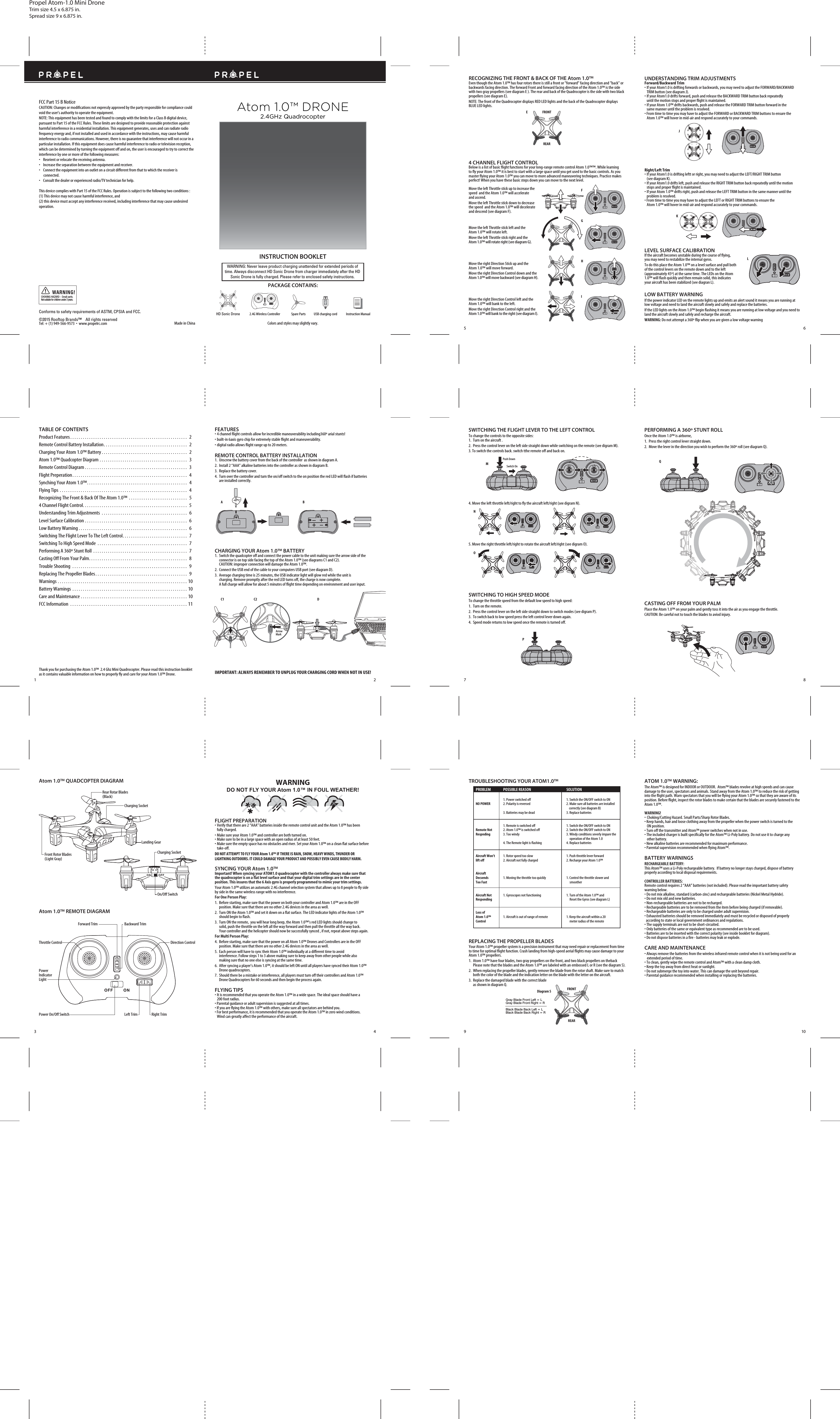 Propel Atom-1.0 Mini DroneTrim size 4.5 x 6.875 in.Spread size 9 x 6.875 in.A BC1 C2 DArrow MarkFront Rotor Blades(Light Gray)Rear Rotar Blades (Black)Charging SocketCharging SocketOn/Off SwitchAtom 1.0™ QUADCOPTER DIAGRAMAtom 1.0™ REMOTE DIAGRAMLanding GearForward Trim Backward TrimThrottle Control Direction ControlPower Indicator LightPower On/Off Switch Left Trim Right TrimRECOGNIZING THE FRONT &amp; BACK OF THE Atom 1.0™Even though the Atom 1.0™ has four rotors there is still a front or &quot;forward&quot; facing direction and &quot;back&quot; or backwards facing direction. The forward Front and forward facing direction of the Atom 1.0™ is the side with two gray propellers (see diagram E ). The rear and back of the Quadrocopter is the side with two black propellers (see diagram E). NOTE: The front of the Quadrocopter displays RED LED lights and the back of the Quadrocopter displays BLUE LED lights.EFGHIJKLFRONTREARMQNOPFRONTREARDiagram SSwitch OnPush DownMade in ChinaConforms to safety requirements of ASTM, CPSIA and FCC. ©2015 Rooftop Brands™    All rights reserved Tel: + (1) 949-566-9573  •  www.propelrc.com FCC Part 15 B NoticeCAUTION: Changes or modifications not expressly approved by the party responsible for compliance could void the user’s authority to operate the equipment.NOTE: This equipment has been tested and found to comply with the limits for a Class B digital device, pursuant to Part 15 of the FCC Rules. These limits are designed to provide reasonable protection against harmful interference in a residential installation. This equipment generates, uses and can radiate radio frequency energy and, if not installed and used in accordance with the instructions, may cause harmful interference to radio communications. However, there is no guarantee that interference will not occur in a particular installation. If this equipment does cause harmful interference to radio or television reception, which can be determined by turning the equipment off and on, the user is encouraged to try to correct the interference by one or more of the following measures:•    Reorient or relocate the receiving antenna.•    Increase the separation between the equipment and receiver.•    Connect the equipment into an outlet on a circuit different from that to which the receiver is       connected.•    Consult the dealer or experienced radio/TV technician for help.This device complies with Part 15 of the FCC Rules. Operation is subject to the following two conditions : (1) This device may not cause harmful interference, and(2) this device must accept any interference received, including interference that may cause undesired operation.CHOKING HAZARD - Small parts. Not suitable for children under 3 years.WARNING!1 23 45 67 8910WARNING: Never leave product charging unattended for extended periods of time. Always disconnect HD Sonic Drone from charger immediately after the HD Sonic Drone is fully charged. Please refer to enclosed safety instructions.INSTRUCTION BOOKLETColors and styles may slightly vary.PACKAGE CONTAINS:2.4G Wireless Controller Instruction ManualSpare Parts USB charging cordHD Sonic DroneAtom 1.0™ DRONE2.4GHz QuadrocopterTABLE OF CONTENTSProduct Features. . . . . . . . . . . . . . . . . . . . . . . . . . . . . . . . . . . . . . . . . . . . . . . . . . . . . . . .  2Remote Control Battery Installation. . . . . . . . . . . . . . . . . . . . . . . . . . . . . . . . . . . . . . . .  2Charging Your Atom 1.0™ Battery. . . . . . . . . . . . . . . . . . . . . . . . . . . . . . . . . . . . . . . . .  2Atom 1.0™ Quadcopter Diagram. . . . . . . . . . . . . . . . . . . . . . . . . . . . . . . . . . . . . . . . . .  3Remote Control Diagram. . . . . . . . . . . . . . . . . . . . . . . . . . . . . . . . . . . . . . . . . . . . . . . . .  3Flight Preperation. . . . . . . . . . . . . . . . . . . . . . . . . . . . . . . . . . . . . . . . . . . . . . . . . . . . . . .  4Synching Your Atom 1.0™. . . . . . . . . . . . . . . . . . . . . . . . . . . . . . . . . . . . . . . . . . . . . . . .  4Flying Tips . . . . . . . . . . . . . . . . . . . . . . . . . . . . . . . . . . . . . . . . . . . . . . . . . . . . . . . . . . . . .  4Recognizing The Front &amp; Back Of The Atom 1.0™ . . . . . . . . . . . . . . . . . . . . . . . . . . . .  54 Channel Flight Control. . . . . . . . . . . . . . . . . . . . . . . . . . . . . . . . . . . . . . . . . . . . . . . . . .  5Understanding Trim Adjustments . . . . . . . . . . . . . . . . . . . . . . . . . . . . . . . . . . . . . . . . .  6Level Surface Calibration. . . . . . . . . . . . . . . . . . . . . . . . . . . . . . . . . . . . . . . . . . . . . . . . .  6Low Battery Warning. . . . . . . . . . . . . . . . . . . . . . . . . . . . . . . . . . . . . . . . . . . . . . . . . . . .  6Switching The Flight Lever To The Left Control. . . . . . . . . . . . . . . . . . . . . . . . . . . . . . .  7Switching To High Speed Mode . . . . . . . . . . . . . . . . . . . . . . . . . . . . . . . . . . . . . . . . . . .  7Performing A 360º Stunt Roll . . . . . . . . . . . . . . . . . . . . . . . . . . . . . . . . . . . . . . . . . . . . .  7Casting Off From Your Palm. . . . . . . . . . . . . . . . . . . . . . . . . . . . . . . . . . . . . . . . . . . . . . .  8Trouble Shooting . . . . . . . . . . . . . . . . . . . . . . . . . . . . . . . . . . . . . . . . . . . . . . . . . . . . . . .  9Replacing The Propeller Blades. . . . . . . . . . . . . . . . . . . . . . . . . . . . . . . . . . . . . . . . . . . .  9Warnings. . . . . . . . . . . . . . . . . . . . . . . . . . . . . . . . . . . . . . . . . . . . . . . . . . . . . . . . . . . . . . 10Battery Warnings . . . . . . . . . . . . . . . . . . . . . . . . . . . . . . . . . . . . . . . . . . . . . . . . . . . . . . . 10Care and Maintenance. . . . . . . . . . . . . . . . . . . . . . . . . . . . . . . . . . . . . . . . . . . . . . . . . . . 10FCC Information . . . . . . . . . . . . . . . . . . . . . . . . . . . . . . . . . . . . . . . . . . . . . . . . . . . . . . . . 11Thank you for purchasing the Atom 1.0™  2.4 Ghz Mini Quadrocopter. Please read this instruction booklet as it contains valuable information on how to properly fly and care for your Atom 1.0™ Drone.FEATURES• 4 channel flight controls allow for incredible maneuverability including360º arial stunts!• built-in 6axis gyro chip for extremely stable flight and maneuverability.• digital radio allows flight range up to 20 meters.REMOTE CONTROL BATTERY INSTALLATION1. Unscrew the battery cover from the back of the controller  as shown in diagram A.2.  Install 2 “AAA” alkaline batteries into the controller as shown in diagram B.3.  Replace the battery cover.4.  Turn over the controller and turn the on/off switch to the on position the red LED will flash if batteries     are installed correctly.CHARGING YOUR Atom 1.0™ BATTERY1. Switch the quadcopter off and connect the power cable to the unit making sure the arrow side of the      connector is on top side facing the top of the Atom 1.0™ (see diagrams C1 and C2).     CAUTION: improper connection will damage the Atom 1.0™.2.  Connect the USB end of the cable to your computers USB port (see diagram D).3.  Average charging time is 25 minutes, the USB indicator light will glow red while the unit is     charging. Remove promptly after the red LED turns off, the charge is now complete.     A full charge will allow for about 5 minutes of flight time depending on environment and user input.IMPORTANT: ALWAYS REMEMBER TO UNPLUG YOUR CHARGING CORD WHEN NOT IN USE!FLIGHT PREPARATION•  Verify that there are 2 “AAA” batteries inside the remote control unit and the Atom 1.0™ has been   fully charged.•  Make sure your Atom 1.0™ and controller are both turned on. •  Make sure to be in a large space with an open radius of at least 50 feet. •  Make sure the empty space has no obstacles and river. Set your Atom 1.0™ on a clean flat surface before  take-off.DO NOT ATTEMPT TO FLY YOUR Atom 1.0™ IF THERE IS RAIN, SNOW, HEAVY WINDS, THUNDER OR LIGHTNING OUTDOORS. IT COULD DAMAGE YOUR PRODUCT AND POSSIBLY EVEN CAUSE BODILY HARM.SYNCING YOUR Atom 1.0™Important! When syncing your ATOM1.0 quadrocopter with the controller always make sure that the quadrocopter is on a flat level surface and that your digital trim settings are in the center position. This insures that the 6 Axis gyro is properly programmed to mimic your trim settings. Your Atom 1.0™ utilizes an automatic 2.4G channel selection system that allows up to 8 people to fly side by side in the same wireless range with no interference.For One Person Play:1.  Before starting, make sure that the power on both your controller and Atom 1.0™ are in the OFF           position. Make sure that there are no other 2.4G devices in the area as well. 2.  Turn ON the Atom 1.0™ and set it down on a flat surface. The LED indicator lights of the Atom 1.0™     should begin to flash.3.  Turn ON the remote,  you will hear long beep, the Atom 1.0™’s red LED lights should change to              solid, push the throttle on the left all the way forward and then pull the throttle all the way back.     Your controller and the helicopter should now be successfully synced , if not, repeat above steps again. For Multi Person Play: 4.  Before starting, make sure that the power on all Atom 1.0™ Drones and Controllers are in the OFF     position. Make sure that there are no other 2.4G devices in the area as well.5.  Each person will have to sync their Atom 1.0™ individually at a different time to avoid       interference. Follow steps 1 to 3 above making sure to keep away from other people while also       making sure that no one else is syncing at the same time. 6.  After syncing a player’s Atom 1.0™, it should be left ON until all players have synced their Atom 1.0™   Drone quadrocopters. 7.  Should there be a mistake or interference, all players must turn off their controllers and Atom 1.0™    Drone Quadrocopters for 60 seconds and then begin the process again. FLYING TIPS•  It is recommended that you operate the Atom 1.0™ in a wide space. The ideal space should have a  200 foot radius. • Parental guidance or adult supervision is suggested at all times.• If you are flying the Atom 1.0™ with others, make sure all spectators are behind you.• For best performance, it is recommended that you operate the Atom 1.0™ in zero wind conditions.   Wind can greatly affect the performance of the aircraft.DO NOT FLY YOUR Atom 1.0™ IN FOUL WEATHER!WARNINGUNDERSTANDING TRIM ADJUSTMENTSForward/Backward Trim•  If your Atom1.0 is drifting forwards or backwards, you may need to adjust the FORWARD/BACKWARD   TRIM button (see diagram J). •  If your Atom1.0 drifts forward, push and release the BACKWARD TRIM button back repeatedly    until the motion stops and proper flight is maintained. •  If your Atom 1.0™ drifts backwards, push and release the FORWARD TRIM button forward in the    same manner until the problem is resolved.• From time to time you may have to adjust the FORWARD or BACKWARD TRIM buttons to ensure the   Atom 1.0™ will hover in mid-air and respond accurately to your commands.Right/Left Trim•  If your Atom1.0 is drifting leftt or right, you may need to adjust the LEFT/RIGHT TRIM button   (see diagram K). •  If your Atom1.0 drifts left, push and release the RIGHT TRIM button back repeatedly until the motion  stops and proper flight is maintained. •  If your Atom 1.0™ drifts right, push and release the LEFT TRIM button in the same manner until the   problem is resolved.• From time to time you may have to adjust the LEFT or RIGHT TRIM buttons to ensure the   Atom 1.0™ will hover in mid-air and respond accurately to your commands.LEVEL SURFACE CALIBRATIONIf the aircraft becomes unstable during the course of flying, you may need to restabilize the internal gyros.To do this place the Atom 1.0™ on a level surface and pull both of the control levers on the remote down and to the left (approximately 45º) at the same time. The LEDs on the Atom 1.0™ will flash quickly and then remain solid, this indicates your aircraft has been stabilized (see diagran L).LOW BATTERY WARNINGIf the power indicator LED on the remote lights up and emits an alert sound it means you are running at low voltage and need to land the aircraft slowly and safely and replace the batteries.If the LED lights on the Atom 1.0™ begin flashing it means you are running at low voltage and you need to land the aircraft slowly and safely and recharge the aircraft.WARNING: Do not attempt a 360º flip when you are given a low voltage warning4 CHANNEL FLIGHT CONTROLBelow is a list of basic flight functions for your long-range remote control Atom 1.0™™. While learning to fly your Atom 1.0™ it is best to start with a large space until you get used to the basic controls. As you master flying your Atom 1.0™ you can move to more advanced maneuvering techniques. Practice makes perfect! When you have these basic steps down you can move to the next level.Move the left Throttle stick up to increase the speed  and the Atom 1.0™ will accelerate and ascend. Move the left Throttle stick down to decrease the speed  and the Atom 1.0™ will decelerate and descend (see diagram F).Move the left Throttle stick left and the Atom 1.0™ will rotate left.Move the left Throttle stick right and the Atom 1.0™ will rotate right (see diagram G).Move the right Direction Stick up and the Atom 1.0™ will move forward.Move the right Direction Control down and the Atom 1.0™ will move backward (see diagram H).Move the right Direction Control left and the Atom 1.0™ will bank to the left.Move the right Direction Control right and the Atom 1.0™ will bank to the right (see diagram I).SWITCHING THE FLIGHT LEVER TO THE LEFT CONTROLTo change the controls to the opposite sides:1. Turn on the aircraft .2.  Press the control lever on the left side straight down while switching on the remote (see digram M).3. To switch the controls back. switch tthe remote off and back on.PERFORMING A 360º STUNT ROLLOnce the Atom 1.0™ is airborne, 1. Press the right control lever straight down.2. Move the lever in the direction you wish to perform the 360º roll (see diagram Q).CASTING OFF FROM YOUR PALMPlace the Atom 1.0™ on your palm and gently toss it into the air as you engage the throttle. CAUTION: Be careful not to touch the blades to aviod injury. PROBLEM  POSSIBLE REASON  SOLUTION    1. Power switched off  1. Switch the ON/OFF switch to ON NO POWER  2. Polarity is reversed  2. Make sure all batteries are installed           correctly (see diagram B)    3. Batteries may be dead  3. Replace batteries    1. Remote is switched off   1. Switch the ON/OFF switch to ON Remote Not  2. Atom 1.0™ is switched off  2. Switch the ON/OFF switch to ON Respnding  3. Too windy  3. Windy conditions severly impare the            operation of the Atom 1.0    4. The Remote light is flashing  4. Replace batteries  Aircraft Won’t   1. Rotor speed too slow  1. Push throttle lever forward lift off  2. Aircraft not fully charged   2. Recharge your Atom 1.0™  Aircraft  Decsends  1. Moving the throttle too quickly   1. Control the throttle slower and  Too Fast         smoother   Aircraft Not  1. Gyroscopes not functioning  1. Turn of the Atom 1.0™ and Responding         Reset the Gyros (see diagram L)  Loss of   Atom 1.0™  1. Aircraft is out of range of remote   1. Keep the aircraft within a 20   Control         meter radius of the remoteSWITCHING TO HIGH SPEED MODETo change the throttle speed from the default low speed to high speed:1. Turn on the remote.2.  Press the control lever on the left side straight down to switch modes (see digram P).3. To switch back to low speed press the left control lever down again.4.  Speed mode returns to low speed once the remote is turned off. 4. Move the left throttle left/right to fly the aircraft left/right (see digram N).5. Move the right throttle left/right to rotate the aircraft left/right (see digram O).ATOM 1.0™ WARNING:The Atom™ is designed for INDOOR or OUTDOOR.  Atom™ blades revolve at high speeds and can cause damage to the user, spectators and animals. Stand away from the Atom 1.0™ to reduce the risk of getting into the flight path. Warn spectators that you will be flying your Atom 1.0™ so that they are aware of its position. Before flight, inspect the rotor blades to make certain that the blades are securely fastened to the Atom 1.0™.WARNING!• Choking/Cutting Hazard. Small Parts/Sharp Rotor Blades.• Keep hands, hair and loose clothing away from the propeller when the power switch is turned to the   ON position.• Turn off the transmitter and Atom™ power switches when not in use.• The included charger is built specifically for the Atom™ Li-Poly battery. Do not use it to charge any  other battery.• New alkaline batteries are recommended for maximum performance.• Parental supervision recommended when flying Atom™.BATTERY WARNINGSRECHARGEABLE BATTERY:This Atom™ uses a Li-Poly rechargeable battery.  If battery no longer stays charged, dispose of battery properly according to local disposal requirements.CONTROLLER BATTERIES:Remote control requires 2 “AAA” batteries (not included). Please read the important battery safety warning below.• Do not mix alkaline, standard (carbon-zinc) and rechargeable batteries (Nickel Metal Hydride).• Do not mix old and new batteries.• Non-rechargeable batteries are not to be recharged.• Rechargeable batteries are to be removed from the item before being charged (if removable).• Rechargeable batteries are only to be charged under adult supervision.• Exhausted batteries should be removed immediately and must be recycled or disposed of properly   according to state or local government ordinances and regulations.• The supply terminals are not to be short-circuited.• Only batteries of the same or equivalent type as recommended are to be used.• Batteries are to be inserted with the correct polarity (see inside booklet for diagram).• Do not dispose batteries in a fire - batteries may leak or explode.CARE AND MAINTENANCE• Always remove the batteries from the wireless infrared remote control when it is not being used for an  extended period of time.• To clean, gently wipe the remote control and Atom™ with a clean damp cloth.• Keep the toy away from direct heat or sunlight.• Do not submerge the toy into water. This can damage the unit beyond repair.• Parental guidance recommended when installing or replacing the batteries.REPLACING THE PROPELLER BLADESYour Atom 1.0™ propeller system is a precision instrument that may need repair or replacement from time to time for optimal flight function. Crash landing from high-speed aerial flights may cause damage to your Atom 1.0™ propellers.1.  Atom 1.0™ have four blades, two gray propellers on the front, and two black propellers on theback      Please note that the blades and the Atom 1.0™ are labeled with an embossed L or R (see the diagram S).2.  When replacing the propeller blades, gently remove the blade from the rotor shaft. Make sure to match     both the color of the blade and the indication letter on the blade with the letter on the aircraft. 3.  Replace the damaged blade with the correct blade     as shown in diagram Q.Gray Blade Front Left = LGray Blade Front Right = RBlack Blade Back Left = LBlack Blade Back Right = RTROUBLESHOOTING YOUR ATOM1.0™