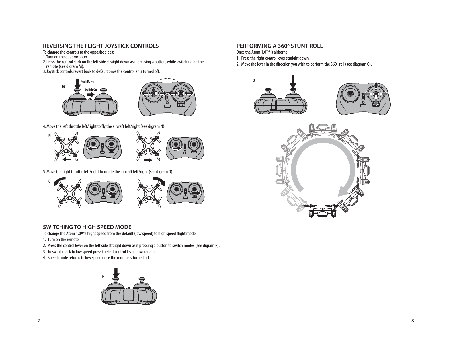 MQNOPSwitch OnPush Down7 8REVERSING THE FLIGHT JOYSTICK CONTROLSTo change the controls to the opposite sides:1. Turn on the quadrocopter.2. Press the control stick on the left side straight down as if pressing a button, while switching on the        remote (see digram M).3. Joystick controls revert back to default once the controller is turned off.PERFORMING A 360º STUNT ROLLOnce the Atom 1.0™ is airborne, 1.  Press the right control lever straight down.2.  Move the lever in the direction you wish to perform the 360º roll (see diagram Q).SWITCHING TO HIGH SPEED MODETo change the Atom 1.0™’s flight speed from the default (low speed) to high speed flight mode:1.  Turn on the remote.2.  Press the control lever on the left side straight down as if pressing a button to switch modes (see digram P).3.  To switch back to low speed press the left control lever down again.4.  Speed mode returns to low speed once the remote is turned off. 4. Move the left throttle left/right to fly the aircraft left/right (see digram N).5. Move the right throttle left/right to rotate the aircraft left/right (see digram O).