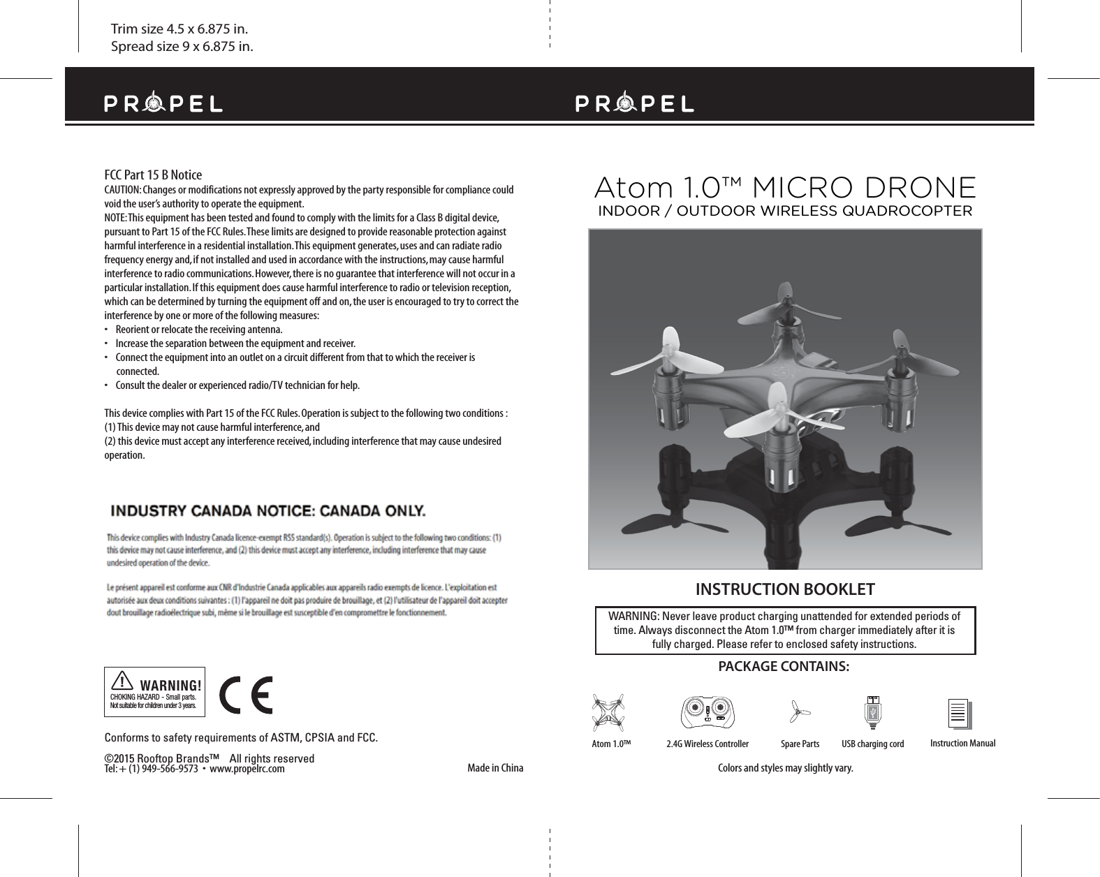 Trim size 4.5 x 6.875 in.Spread size 9 x 6.875 in.Made in ChinaConforms to safety requirements of ASTM, CPSIA and FCC. ©2015 Rooftop Brands™    All rights reserved Tel: + (1) 949-566-9573  •  www.propelrc.com FCC Part 15 B NoticeCAUTION: Changes or modifications not expressly approved by the party responsible for compliance could void the user’s authority to operate the equipment.NOTE: This equipment has been tested and found to comply with the limits for a Class B digital device, pursuant to Part 15 of the FCC Rules. These limits are designed to provide reasonable protection against harmful interference in a residential installation. This equipment generates, uses and can radiate radio frequency energy and, if not installed and used in accordance with the instructions, may cause harmful interference to radio communications. However, there is no guarantee that interference will not occur in a particular installation. If this equipment does cause harmful interference to radio or television reception, which can be determined by turning the equipment off and on, the user is encouraged to try to correct the interference by one or more of the following measures:•    Reorient or relocate the receiving antenna.•    Increase the separation between the equipment and receiver.•    Connect the equipment into an outlet on a circuit different from that to which the receiver is       connected.•    Consult the dealer or experienced radio/TV technician for help.This device complies with Part 15 of the FCC Rules. Operation is subject to the following two conditions : (1) This device may not cause harmful interference, and(2) this device must accept any interference received, including interference that may cause undesired operation.CHOKING HAZARD - Small parts. Not suitable for children under 3 years.WARNING!WARNING: Never leave product charging unattended for extended periods of time. Always disconnect the Atom 1.0™ from charger immediately after it isfully charged. Please refer to enclosed safety instructions.   INSTRUCTION BOOKLETColors and styles may slightly vary.PACKAGE CONTAINS:Instruction ManualSpare Parts USB charging cord2.4G Wireless ControllerAtom 1.0™Atom 1.0™ MICRO DRONEINDOOR / OUTDOOR WIRELESS QUADROCOPTER