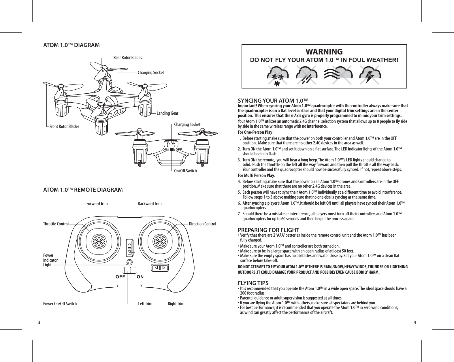 Front Rotor BladesRear Rotor Blades Charging SocketCharging SocketOn/Off SwitchATOM 1.0™ DIAGRAMATOM 1.0™ REMOTE DIAGRAMLanding GearForward Trim Backward TrimThrottle Control Direction ControlPower Indicator LightPower On/Off Switch Left Trim Right Trim3 4SYNCING YOUR ATOM 1.0™Important! When syncing your Atom 1.0™ quadrocopter with the controller always make sure that the quadrocopter is on a flat level surface and that your digital trim settings are in the center position.  This ensures that the 6 Axis gyro is properly programmed to mimic your trim settings. Your Atom 1.0™ utilizes an automatic 2.4G channel selection system that allows up to 8 people to fly side by side in the same wireless range with no interference.For One-Person Play:1.  Before starting, make sure that the power on both your controller and Atom 1.0™ are in the OFF           position.  Make sure that there are no other 2.4G devices in the area as well. 2.  Turn ON the Atom 1.0™ and set it down on a flat surface. The LED indicator lights of the Atom 1.0™     should begin to flash.3.  Turn ON the remote,  you will hear a long beep. The Atom 1.0™’s LED lights should change to              solid.  Push the throttle on the left all the way forward and then pull the throttle all the way back.     Your controller and the quadrocopter should now be successfully synced.  If not, repeat above steps. For Multi Person Play: 4.  Before starting, make sure that the power on all Atom 1.0™ drones and Controllers are in the OFF          position. Make sure that there are no other 2.4G devices in the area.5.  Each person will have to sync their Atom 1.0™ individually at a different time to avoid interference.          Follow steps 1 to 3 above making sure that no one else is syncing at the same time. 6.  After syncing a player’s Atom 1.0™, it should be left ON until all players have synced their Atom 1.0™     quadrocopters. 7.  Should there be a mistake or interference, all players must turn off their controllers and Atom 1.0™    quadrocopters for up to 60 seconds and then begin the process again. PREPARING FOR FLIGHT •  Verify that there are 2 “AAA” batteries inside the remote control unit and the Atom 1.0™ has been   fully charged.•  Make sure your Atom 1.0™ and controller are both turned on. •  Make sure to be in a large space with an open radius of at least 50 feet. •  Make sure the empty space has no obstacles and water close by. Set your Atom 1.0™ on a clean flat       surface before take-off.DO NOT ATTEMPT TO FLY YOUR ATOM 1.0™ IF THERE IS RAIN, SNOW, HEAVY WINDS, THUNDER OR LIGHTNING OUTDOORS. IT COULD DAMAGE YOUR PRODUCT AND POSSIBLY EVEN CAUSE BODILY HARM.FLYING TIPS•  It is recommended that you operate the Atom 1.0™ in a wide open space. The ideal space should have a   200 foot radius. • Parental guidance or adult supervision is suggested at all times.• If you are flying the Atom 1.0™ with others, make sure all spectators are behind you.• For best performance, it is recommended that you operate the Atom 1.0™ in zero wind conditions,   as wind can greatly affect the performance of the aircraft.DO NOT FLY YOUR ATOM 1.0™ IN FOUL WEATHER!WARNING