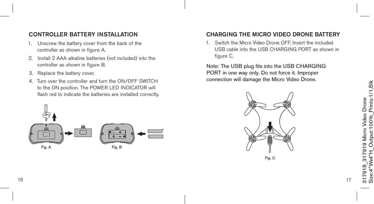 16317918_317919 Micro Video DroneSize:4”Wx4&quot;H_Output:100%_Prints:1/1,Blk CONTROLLER BATTERY INSTALLATION1.  Unscrew the battery cover from the back of the      controller as shown in figure A.2.  Install 2 AAA alkaline batteries (not included) into the     controller as shown in figure B.3.  Replace the battery cover.4.  Turn over the controller and turn the ON/OFF SWITCH    to the ON position. The POWER LED INDICATOR will     flash red to indicate the batteries  are installed correctly.            Fig. A Fig. B17CHARGING THE MICRO VIDEO DRONE BATTERY1.  Switch the Micro Video Drone OFF. Insert the included    USB cable into the USB CHARGING PORT as shown in    figure C.    Note: The USB plug fits into the USB CHARGING PORT in one way only. Do not force it. Improper connection will damage the Micro Video Drone.             Fig. C