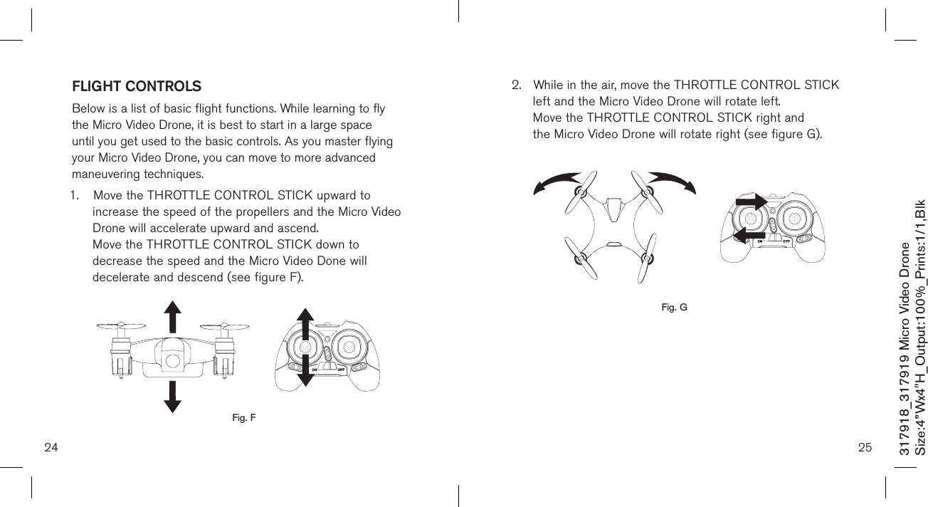 24317918_317919 Micro Video DroneSize:4”Wx4&quot;H_Output:100%_Prints:1/1,Blk FLIGHT CONTROLS Below is a list of basic flight functions. While learning to fly the Micro Video Drone, it is best to start in a large space until you get used to the basic controls. As you master flying your Micro Video Drone, you can move to more advanced maneuvering techniques. 1.  Move the THROTTLE CONTROL STICK upward to      increase the speed of the propellers and the Micro Video    Drone will accelerate upward and ascend.    Move the THROTTLE CONTROL STICK down to      decrease the speed and the Micro Video Done will      decelerate and descend (see figure F).        Fig. F252.  While in the air, move the THROTTLE CONTROL STICK    left and the Micro Video Drone will rotate left.   Move the THROTTLE CONTROL STICK right and      the Micro Video Drone will rotate right (see figure G).                 Fig. G