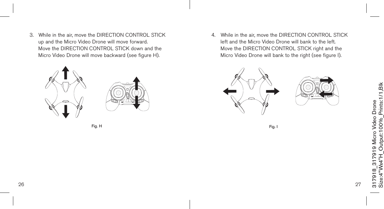 26317918_317919 Micro Video DroneSize:4”Wx4&quot;H_Output:100%_Prints:1/1,Blk 3.  While in the air, move the DIRECTION CONTROL STICK    up and the Micro Video Drone will move forward.   Move the DIRECTION CONTROL STICK down and the    Micro Video Drone will move backward (see figure H).                 Fig. H274.  While in the air, move the DIRECTION CONTROL STICK    left and the Micro Video Drone will bank to the left.   Move the DIRECTION CONTROL STICK right and the     Micro Video Drone will bank to the right (see figure I).                 Fig. I