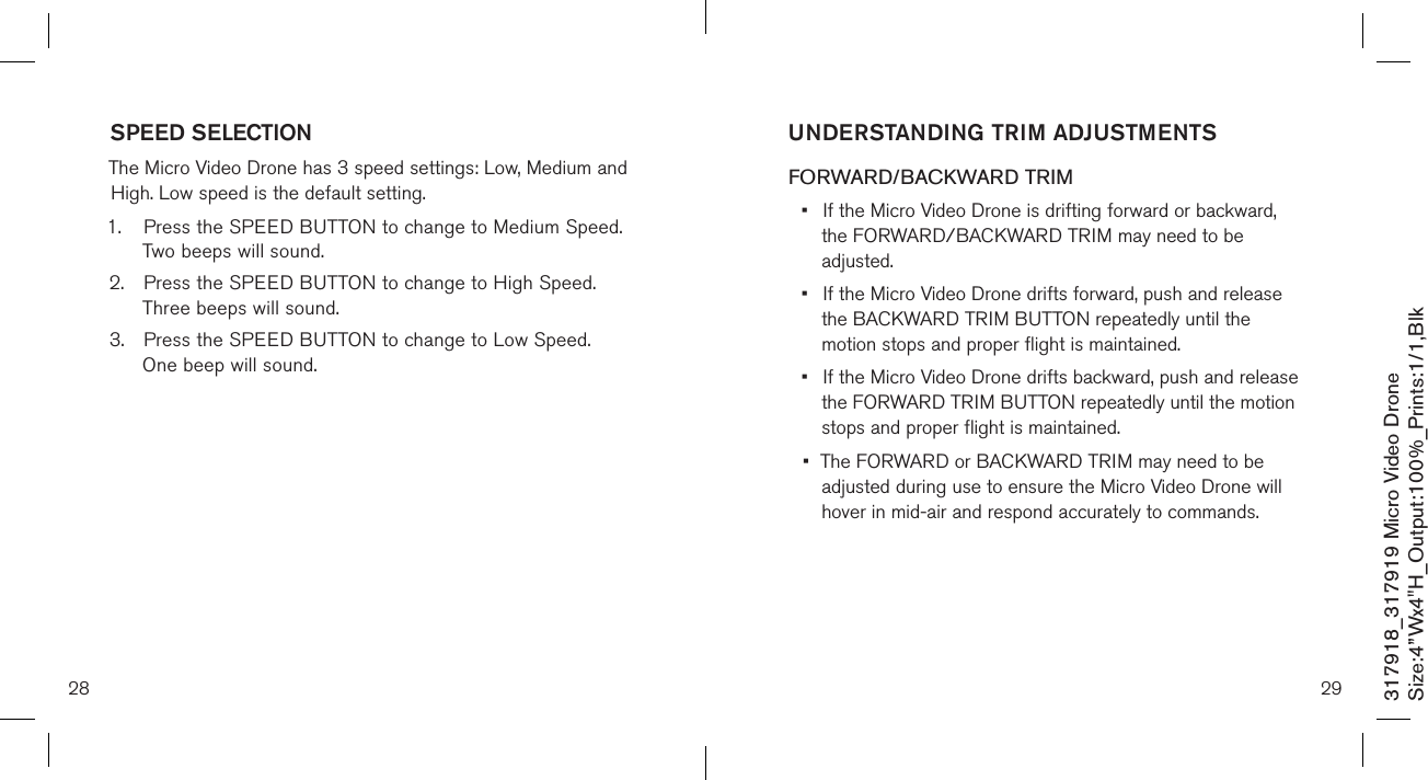 28317918_317919 Micro Video DroneSize:4”Wx4&quot;H_Output:100%_Prints:1/1,Blk SPEED SELECTION  The Micro Video Drone has 3 speed settings: Low, Medium and High. Low speed is the default setting. 1.  Press the SPEED BUTTON to change to Medium Speed.    Two beeps will sound. 2.  Press the SPEED BUTTON to change to High Speed.     Three beeps will sound. 3.  Press the SPEED BUTTON to change to Low Speed.     One beep will sound.  29UNDERSTANDING TRIM ADJUSTMENTS FORWARD/BACKWARD TRIM•  If the Micro Video Drone is drifting forward or backward,    the FORWARD/BACKWARD  TRIM may need to be      adjusted. •  If the Micro Video Drone drifts forward, push and release    the BACKWARD TRIM BUTTON repeatedly until the      motion stops and proper flight is maintained. •  If the Micro Video Drone drifts backward, push and release    the FORWARD TRIM BUTTON repeatedly until the motion    stops and proper flight is maintained. •  The FORWARD or BACKWARD TRIM may need to be   adjusted during use to ensure the Micro Video Drone will    hover in mid-air and respond accurately to commands.   