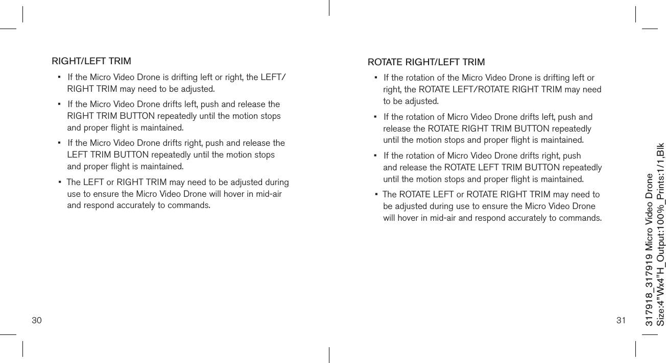 30317918_317919 Micro Video DroneSize:4”Wx4&quot;H_Output:100%_Prints:1/1,Blk RIGHT/LEFT TRIM•  If the Micro Video Drone is drifting left or right, the LEFT/   RIGHT TRIM may need to be adjusted. •  If the Micro Video Drone drifts left, push and release the    RIGHT TRIM BUTTON repeatedly until the motion  stops    and proper flight is maintained. •  If the Micro Video Drone drifts right, push and release the    LEFT TRIM BUTTON repeatedly until the motion  stops      and proper flight is maintained. •  The LEFT or RIGHT TRIM may need to be adjusted during   use to ensure the Micro Video Drone will hover in mid-air    and respond accurately to commands.      31ROTATE RIGHT/LEFT TRIM•  If the rotation of the Micro Video Drone is drifting left or    right, the ROTATE LEFT/ROTATE RIGHT TRIM may need    to be adjusted. •  If the rotation of Micro Video Drone drifts left, push and     release the ROTATE RIGHT TRIM BUTTON repeatedly     until the motion  stops and proper flight is maintained. •  If the rotation of Micro Video Drone drifts right, push      and release the ROTATE LEFT TRIM BUTTON repeatedly    until the motion  stops and proper flight is maintained. •  The ROTATE LEFT or ROTATE RIGHT TRIM may need to    be adjusted during use to ensure the Micro Video Drone    will hover in mid-air and respond accurately to commands.    
