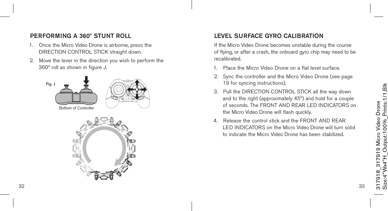 32317918_317919 Micro Video DroneSize:4”Wx4&quot;H_Output:100%_Prints:1/1,Blk PERFORMING A 360º STUNT ROLL1.  Once the Micro Video Drone is airborne, press the     DIRECTION CONTROL STICK straight down.2.  Move the lever in the direction you wish to perform the    360º roll as shown in figure J.   Fig. JBottom of Controller33LEVEL SURFACE GYRO CALIBRATIONIf the Micro Video Drone becomes unstable during the course of flying, or after a crash, the onboard gyro chip may need to be recalibrated.1.  Place the Micro Video Drone on a flat level surface. 2.  Sync the controller and the Micro Video Drone (see page    19 for syncing instructions). 3.  Pull the DIRECTION CONTROL STICK all the way down    and to the right (approximately 45º) and hold for a couple   of seconds. The FRONT AND REAR LED INDICATORS on    the Micro Video Drone will flash quickly.4.  Release the control stick and the FRONT AND REAR     LED INDICATORS on the Micro Video Drone will turn solid    to indicate the Micro Video Drone has been stabilized.   