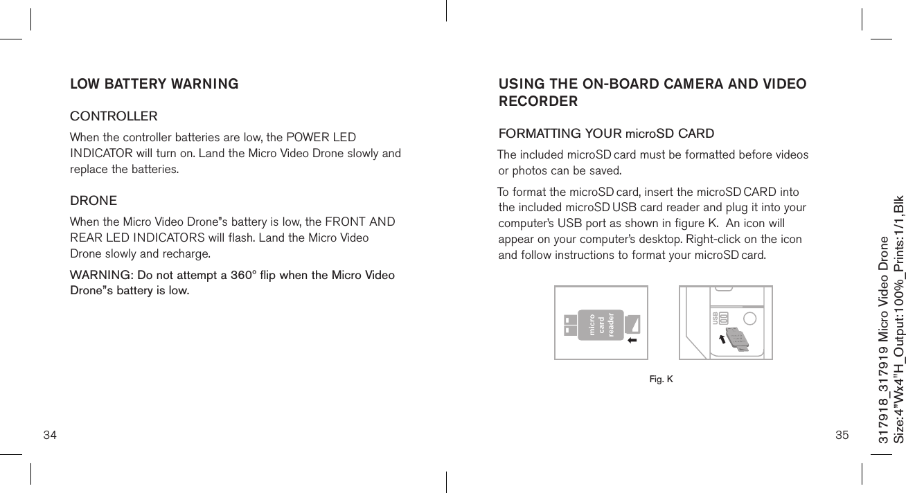 34317918_317919 Micro Video DroneSize:4”Wx4&quot;H_Output:100%_Prints:1/1,Blk LOW BATTERY WARNINGCONTROLLERWhen the controller batteries are low, the POWER LED INDICATOR will turn on. Land the Micro Video Drone slowly and replace the batteries.DRONEWhen the Micro Video Drone”s battery is low, the FRONT AND REAR LED INDICATORS will flash. Land the Micro Video Drone slowly and recharge.WARNING: Do not attempt a 360º flip when the Micro Video Drone”s battery is low. 35USING THE ON-BOARD CAMERA AND VIDEO RECORDERFORMATTING YOUR microSD CARDThe included microSD card must be formatted before videos  or photos can be saved. To format the microSD card, insert the microSD CARD into the included microSD USB card reader and plug it into your computer’s USB port as shown in figure K.  An icon will appear on your computer’s desktop. Right-click on the icon and follow instructions to format your microSD card.       Fig. K