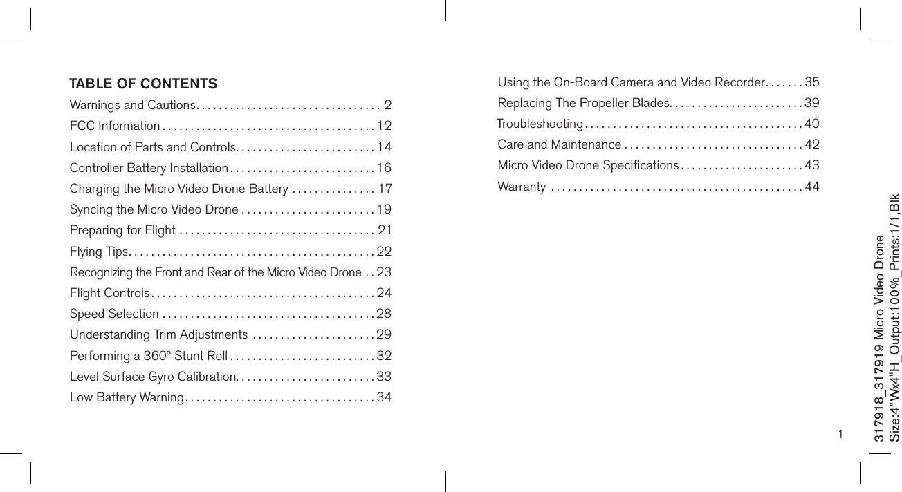 TABLE OF CONTENTSWarnings and Cautions.................................2FCC Information ......................................12Location of Parts and Controls.........................14Controller Battery Installation ..........................16Charging the Micro Video Drone Battery ...............17Syncing the Micro Video Drone . . . . . . . . . . . . . . . . . . . . . . . . 19Preparing for Flight ...................................21Flying Tips............................................22Recognizing the Front and Rear of the Micro Video Drone . .23Flight Controls ........................................24Speed Selection ......................................28Understanding Trim Adjustments  ......................29Performing a 360º Stunt Roll ..........................32Level Surface Gyro Calibration.........................33 Low Battery Warning..................................34317918_317919 Micro Video DroneSize:4”Wx4&quot;H_Output:100%_Prints:1/1,Blk 1Using the On-Board Camera and Video Recorder.......35Replacing The Propeller Blades........................39Troubleshooting .......................................40Care and Maintenance . . . . . . . . . . . . . . . . . . . . . . . . . . . . . . . . 42Micro Video Drone Speciﬁcations ......................43Warranty  .............................................44