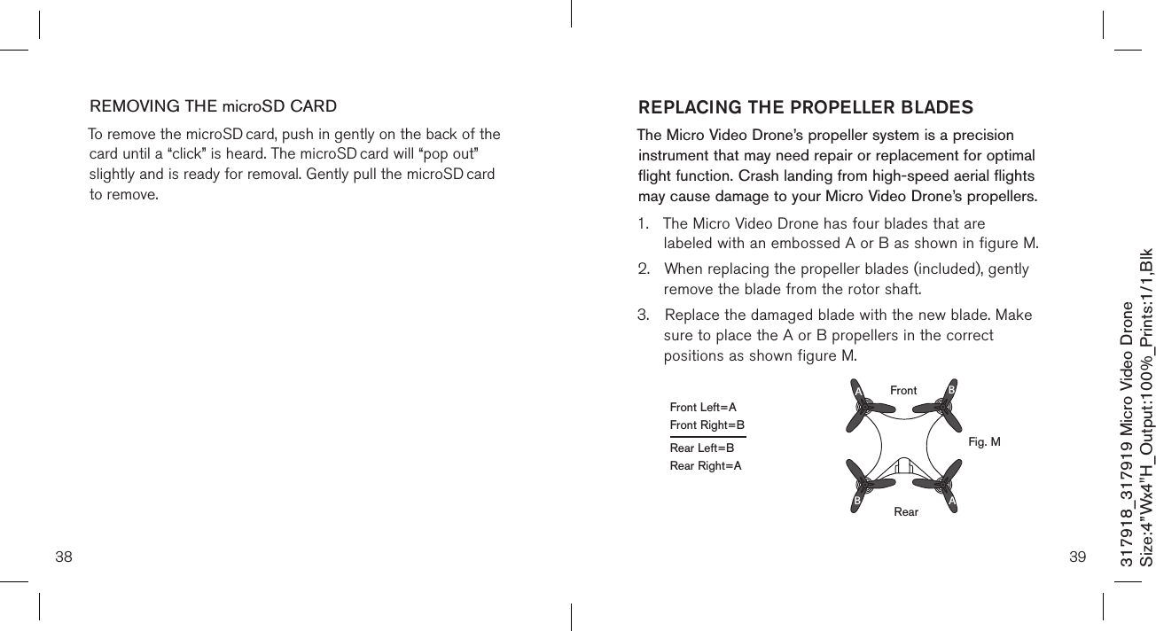 38317918_317919 Micro Video DroneSize:4”Wx4&quot;H_Output:100%_Prints:1/1,Blk REMOVING THE microSD CARDTo remove the microSD card, push in gently on the back of the card until a “click” is heard. The microSD card will “pop out” slightly and is ready for removal. Gently pull the microSD card to remove.      39REPLACING THE PROPELLER BLADESThe Micro Video Drone’s propeller system is a precision instrument that may need repair or replacement for optimal flight function. Crash landing from high-speed aerial flights may cause damage to your  Micro Video Drone’s propellers.1.  The Micro Video Drone has four blades that are      labeled with an embossed A or B as shown in figure M.2.  When replacing the propeller blades (included), gently   remove the blade from the rotor shaft. 3.  Replace the damaged blade with the new blade. Make    sure to place the A or B propellers in the correct      positions as shown figure M.RearAABBFrontFront Left=AFront Right=BRear Left=BRear Right=AFig. M