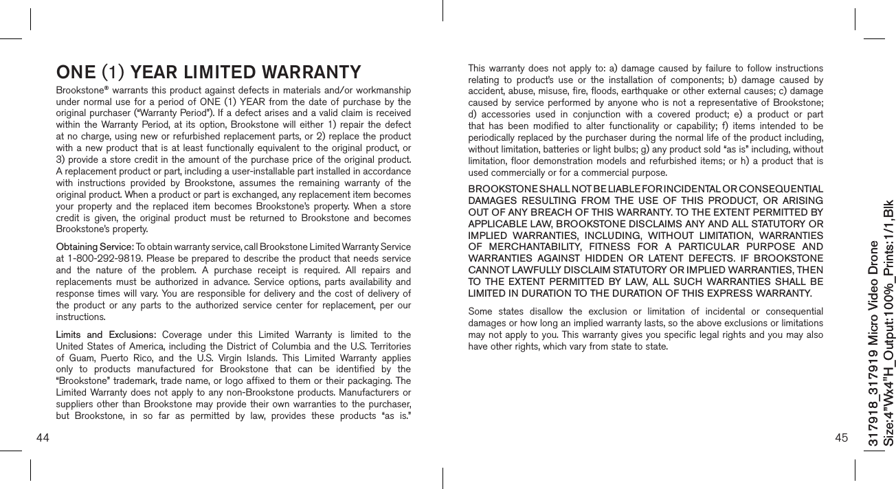 317918_317919 Micro Video DroneSize:4”Wx4&quot;H_Output:100%_Prints:1/1,Blk 317918_317919 Micro Video DroneSize:4”Wx4&quot;H_Output:100%_Prints:1/1,Blk 44ONE (1) YEAR LIMITED WARRANTYBrookstone® warrants this product against defects in materials and/or workmanship under normal  use  for  a period of  ONE (1) YEAR  from  the date of purchase by the original purchaser (“Warranty Period”). If a defect arises and a valid claim is received within  the  Warranty  Period, at  its  option,  Brookstone  will  either 1)  repair the  defect at no charge, using new or refurbished replacement parts, or 2) replace the product with a  new product that  is at least  functionally equivalent to  the  original product,  or  3) provide a store credit in the amount of the purchase price of the original product.  A replacement product or part, including a user-installable part installed in accordance with  instructions  provided  by  Brookstone,  assumes  the  remaining  warranty  of  the original product. When a product or part is exchanged, any replacement item becomes your  property  and the  replaced  item  becomes  Brookstone’s  property. When a  store credit  is  given,  the  original  product  must  be  returned  to  Brookstone  and  becomes Brookstone’s property. Obtaining Service: To obtain warranty service, call Brookstone Limited Warranty Service  at 1-800-292-9819. Please be prepared to describe the product that needs service and  the  nature  of  the  problem.  A  purchase  receipt  is  required.  All  repairs  and replacements  must  be  authorized  in  advance.  Service  options,  parts  availability  and response times will vary. You are responsible for delivery and the cost of delivery  of the  product  or  any  parts  to  the  authorized  service  center  for  replacement,  per  our instructions.Limits  and  Exclusions:  Coverage  under  this  Limited  Warranty  is  limited  to  the United States  of America,  including  the District  of Columbia and  the U.S.  Territories of  Guam,  Puerto  Rico,  and  the  U.S.  Virgin  Islands.  This  Limited  Warranty  applies only  to  products  manufactured  for  Brookstone  that  can  be  identified  by  the “Brookstone” trademark, trade name, or logo affixed to them or their packaging. The Limited Warranty does  not apply to any non-Brookstone products. Manufacturers or suppliers other  than Brookstone  may provide their own warranties  to the  purchaser,  but  Brookstone,  in  so  far  as  permitted  by  law,  provides  these  products  “as  is.”  45This warranty  does  not  apply  to:  a)  damage  caused by  failure  to  follow  instructions relating  to  product’s  use  or  the  installation  of  components;  b)  damage  caused  by accident, abuse, misuse, fire, floods, earthquake or other external causes; c) damage caused by  service performed by  anyone who is  not a representative  of Brookstone; d)  accessories  used  in  conjunction  with  a  covered  product;  e)  a  product  or  part that  has  been  modified  to  alter  functionality  or  capability;  f)  items  intended  to  be periodically replaced by the purchaser during the normal life of the product including, without limitation, batteries or light bulbs; g) any product sold “as is” including, without limitation, floor demonstration  models  and  refurbished  items; or h) a  product  that  is used commercially or for a commercial purpose. BROOKSTONE SHALL NOT BE LIABLE FOR INCIDENTAL OR CONSEQUENTIAL DAMAGES  RESULTING  FROM  THE  USE  OF  THIS  PRODUCT,  OR  ARISING OUT OF ANY BREACH OF THIS WARRANTY. TO THE EXTENT PERMITTED BY APPLICABLE LAW, BROOKSTONE DISCLAIMS ANY AND ALL STATUTORY OR IMPLIED  WARRANTIES,  INCLUDING,  WITHOUT  LIMITATION,  WARRANTIES OF  MERCHANTABILITY,  FITNESS  FOR  A  PARTICULAR  PURPOSE  AND WARRANTIES  AGAINST  HIDDEN  OR  LATENT  DEFECTS.  IF  BROOKSTONE CANNOT LAWFULLY DISCLAIM STATUTORY OR IMPLIED WARRANTIES, THEN TO  THE  EXTENT  PERMITTED  BY  LAW,  ALL  SUCH  WARRANTIES  SHALL  BE LIMITED IN DURATION TO THE DURATION OF THIS EXPRESS WARRANTY.Some  states  disallow  the  exclusion  or  limitation  of  incidental  or  consequential damages or how long an implied warranty lasts, so the above exclusions or limitations may not apply to you. This warranty gives you specific legal rights and you may also have other rights, which vary from state to state.