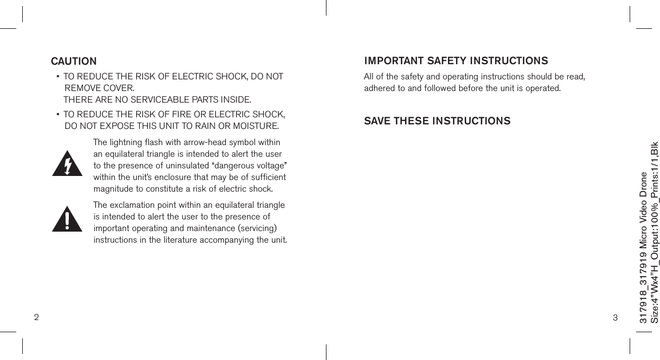 2317918_317919 Micro Video DroneSize:4”Wx4&quot;H_Output:100%_Prints:1/1,Blk CAUTION •   TO REDUCE THE RISK OF ELECTRIC SHOCK, DO NOT REMOVE COVER.  THERE ARE NO SERVICEABLE PARTS INSIDE.  •   TO REDUCE THE RISK OF FIRE OR ELECTRIC SHOCK,  DO NOT EXPOSE THIS UNIT TO RAIN OR MOISTURE.The lightning flash with arrow-head symbol within an equilateral triangle is intended to alert the user to the presence of uninsulated “dangerous voltage” within the unit’s enclosure that may be of sufficient magnitude to constitute a risk of electric shock.The exclamation point within an equilateral triangle is intended to alert the user to the presence of important operating and maintenance (servicing) instructions in the literature accompanying the unit.3IMPORTANT SAFETY INSTRUCTIONSAll of the safety and operating instructions should be read, adhered to and followed before the unit is operated.SAVE THESE INSTRUCTIONS