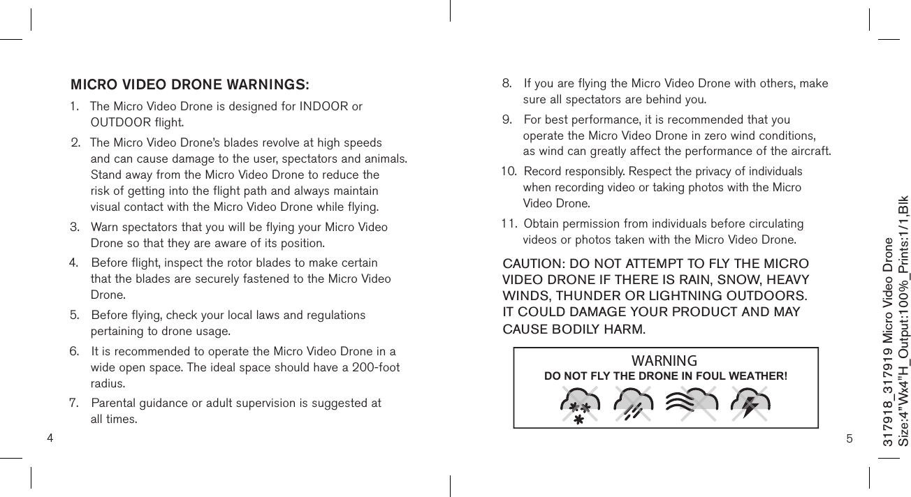 4317918_317919 Micro Video DroneSize:4”Wx4&quot;H_Output:100%_Prints:1/1,Blk MICRO VIDEO DRONE WARNINGS:1.  The Micro Video Drone is designed for INDOOR or      OUTDOOR flight.  2.  The Micro Video Drone’s blades revolve at high speeds    and can cause damage to the user, spectators and animals.    Stand away from the Micro Video Drone to reduce the   risk of getting into the flight path and always maintain     visual contact with the Micro Video Drone while flying. 3.  Warn spectators that you will be flying your Micro Video    Drone so that they are aware of its position. 4.  Before flight, inspect the rotor blades to make certain     that the blades are securely fastened to the Micro Video    Drone. 5.  Before flying, check your local laws and regulations      pertaining to drone usage. 6.  It is recommended to operate the Micro Video Drone in a    wide open space. The ideal space should have a  200-foot    radius.  7.  Parental guidance or adult supervision is suggested at    all times. 8.  If you are flying the Micro Video Drone with others, make    sure all spectators are behind you. 9.  For best performance, it is recommended that you      operate the Micro Video Drone in zero wind conditions,    as wind can greatly affect the performance of the aircraft.10.  Record responsibly. Respect the privacy of individuals      when recording video or taking photos with the Micro      Video Drone. 11.  Obtain permission from individuals before circulating      videos or photos taken with the Micro Video Drone.  CAUTION: DO NOT ATTEMPT TO FLY THE MICRO VIDEO DRONE IF THERE IS RAIN, SNOW, HEAVY WINDS, THUNDER OR LIGHTNING OUTDOORS. IT COULD DAMAGE YOUR PRODUCT AND MAY CAUSE BODILY HARM.5DO NOT FLY THE DRONE IN FOUL WEATHER!WARNING