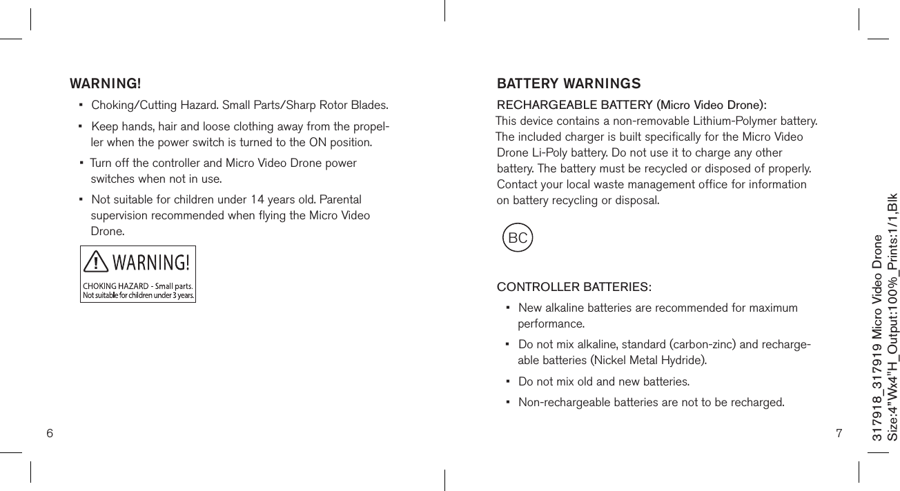 WARNING!•  Choking/Cutting Hazard. Small Parts/Sharp Rotor Blades.•  Keep hands, hair and loose clothing away from the propel-   ler when the power switch is turned to the ON position.•  Turn off the controller and Micro Video Drone power      switches when not in use.•  Not suitable for children under 14 years old. Parental    supervision recommended when flying the Micro Video      Drone.6317918_317919 Micro Video DroneSize:4”Wx4&quot;H_Output:100%_Prints:1/1,Blk 7BCBATTERY WARNINGSRECHARGEABLE BATTERY (Micro Video Drone): This device contains a non-removable Lithium-Polymer battery. The included charger is built specifically for the Micro Video Drone Li-Poly battery. Do not use it to charge any other battery. The battery must be recycled or disposed of properly. Contact your local waste management office for information on battery recycling or disposal.  CONTROLLER BATTERIES:•  New alkaline batteries are recommended for maximum    performance.•  Do not mix alkaline, standard (carbon-zinc) and recharge-   able batteries (Nickel Metal Hydride).•  Do not mix old and new batteries.•  Non-rechargeable batteries are not to be recharged.