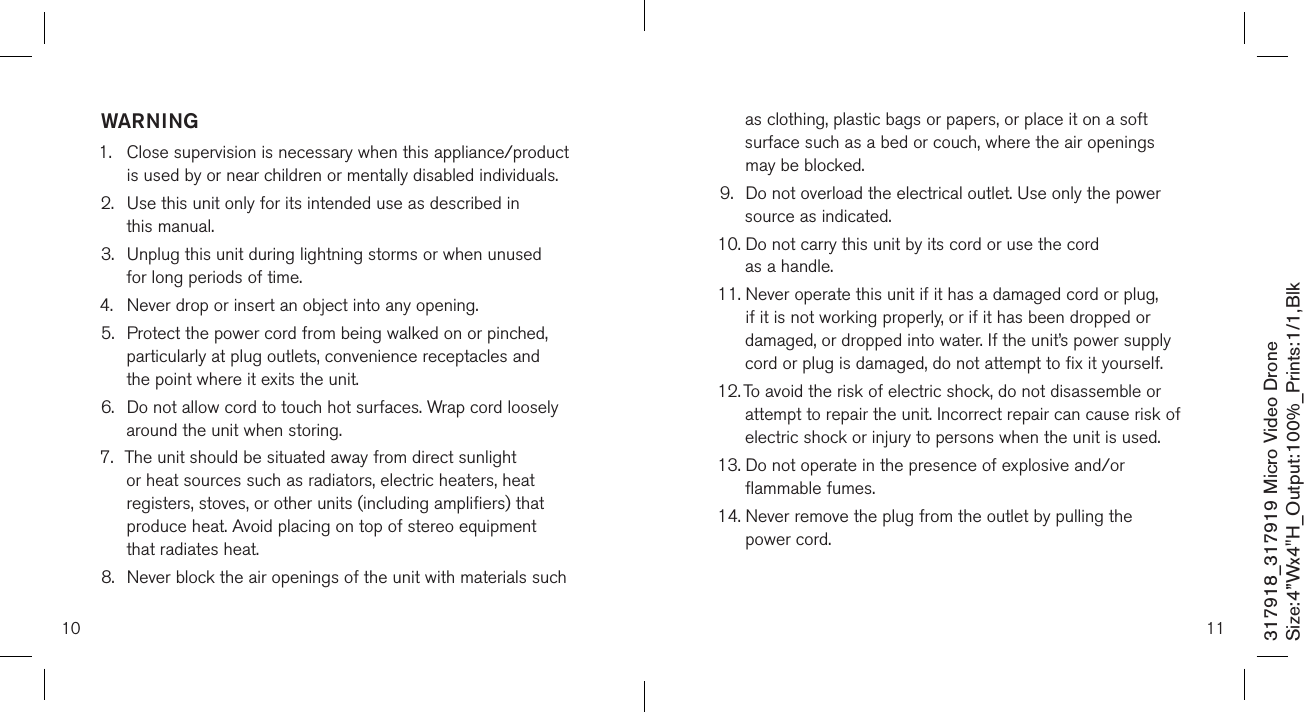 10317918_317919 Micro Video DroneSize:4”Wx4&quot;H_Output:100%_Prints:1/1,Blk WARNING1.   Close supervision is necessary when this appliance/product is used by or near children or mentally disabled individuals.2.   Use this unit only for its intended use as described in  this manual.3.   Unplug this unit during lightning storms or when unused  for long periods of time.4.  Never drop or insert an object into any opening.5.   Protect the power cord from being walked on or pinched, particularly at plug outlets, convenience receptacles and the point where it exits the unit.6.   Do not allow cord to touch hot surfaces. Wrap cord loosely around the unit when storing.7.   The unit should be situated away from direct sunlight or heat sources such as radiators, electric heaters, heat registers, stoves, or other units (including amplifiers) that produce heat. Avoid placing on top of stereo equipment that radiates heat.8.   Never block the air openings of the unit with materials such 11as clothing, plastic bags or papers, or place it on a soft surface such as a bed or couch, where the air openings may be blocked.9.   Do not overload the electrical outlet. Use only the power source as indicated.10.  Do not carry this unit by its cord or use the cord  as a handle.11.  Never operate this unit if it has a damaged cord or plug, if it is not working properly, or if it has been dropped or damaged, or dropped into water. If the unit’s power supply cord or plug is damaged, do not attempt to fix it yourself.12.  To avoid the risk of electric shock, do not disassemble or attempt to repair the unit. Incorrect repair can cause risk of electric shock or injury to persons when the unit is used.13.  Do not operate in the presence of explosive and/or flammable fumes.14.  Never remove the plug from the outlet by pulling the  power cord. 