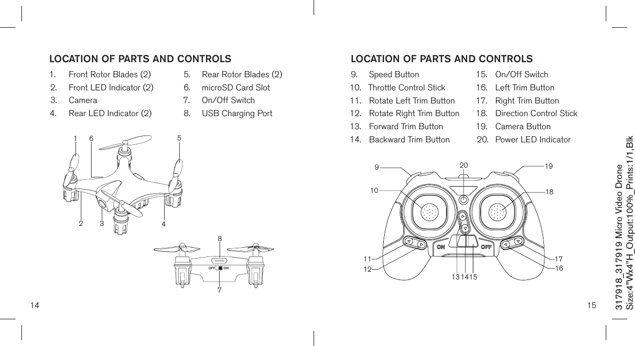 14317918_317919 Micro Video DroneSize:4”Wx4&quot;H_Output:100%_Prints:1/1,Blk LOCATION OF PARTS AND CONTROLS1.  Front Rotor Blades (2)2.  Front LED Indicator (2)3.  Camera4.  Rear LED Indicator (2)5.  Rear Rotor Blades (2)6.  microSD Card Slot7.  On/Off Switch8.  USB Charging Port  78ONOFF213546159.  Speed Button10.  Throttle Control Stick11.  Rotate Left Trim Button12.  Rotate Right Trim Button13.  Forward Trim Button14.  Backward Trim Button15.  On/Off Switch16.  Left Trim Button17.  Right Trim Button18.  Direction Control Stick 19.  Camera Button20.  Power LED IndicatorLOCATION OF PARTS AND CONTROLS10911131415161718192012