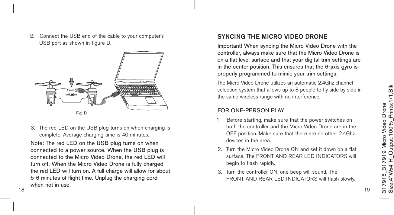 18317918_317919 Micro Video DroneSize:4”Wx4&quot;H_Output:100%_Prints:1/1,Blk 2.  Connect the USB end of the cable to your computer’s     USB port as shown in figure D.            3.  The red LED on the USB plug turns on when charging is    complete. Average charging time is 40 minutes.Note: The red LED on the USB plug turns on when connected to a power source. When the USB plug is connected to the Micro Video Drone, the red LED will turn off. When the Micro Video Drone is fully charged the red LED will turn on. A full charge will allow for about 5-6 minutes of flight time. Unplug the charging cord when not in use.Fig. DONOFF19SYNCING THE MICRO VIDEO DRONEImportant! When syncing the Micro Video Drone with the controller, always make sure that the Micro Video Drone is on a flat level surface and that your digital trim settings are in the center position. This ensures that the 6-axis gyro is properly programmed to mimic your trim settings. The Micro Video Drone utilizes an automatic 2.4Ghz channel selection system that allows up to 8 people to fly side by side in the same wireless range with no interference.FOR ONE-PERSON PLAY1.  Before starting, make sure that the power switches on    both the controller and the Micro Video Drone are in the    OFF position. Make sure that there are no other 2.4Ghz    devices in the area.2.  Turn the Micro Video Drone ON and set it down on a flat    surface. The FRONT AND REAR LED INDICATORS will    begin to flash rapidly.3.  Turn the controller ON, one beep will sound. The      FRONT AND REAR LED INDICATORS will flash slowly.  