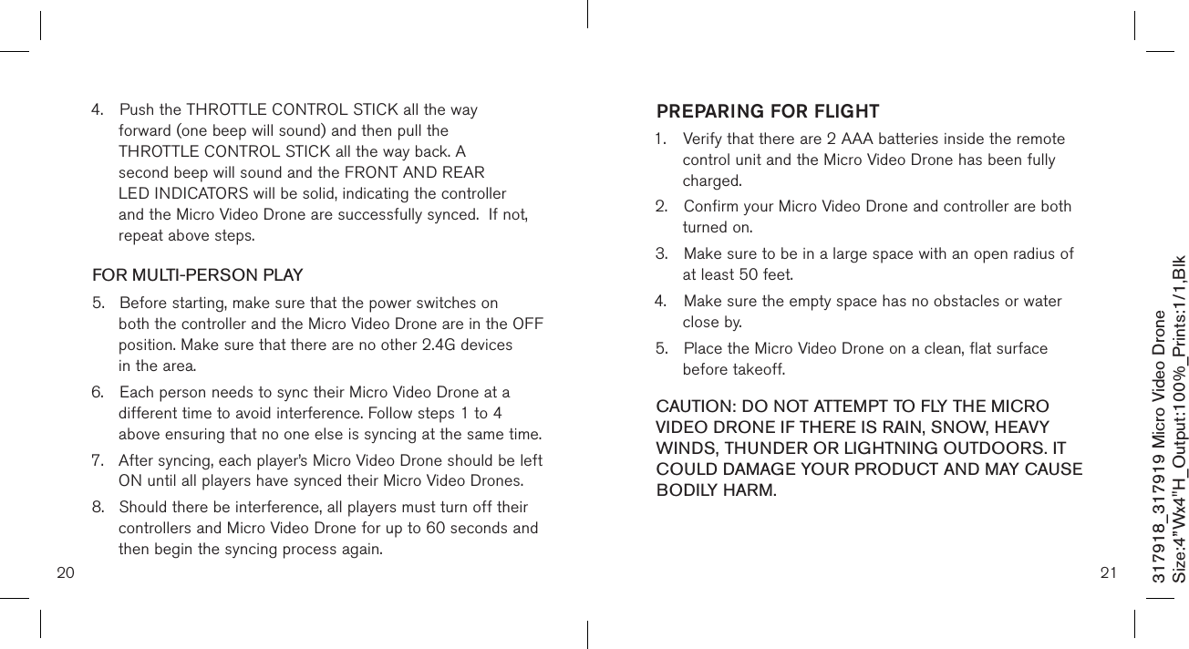 20317918_317919 Micro Video DroneSize:4”Wx4&quot;H_Output:100%_Prints:1/1,Blk 4.  Push the THROTTLE CONTROL STICK all the way   forward (one beep will sound) and then pull the  THROTTLE CONTROL STICK all the way back. A   second beep will sound and the FRONT AND REAR      LED INDICATORS will be solid, indicating the controller    and the Micro Video Drone are successfully synced.  If not,    repeat above steps.FOR MULTI-PERSON PLAY5.  Before starting, make sure that the power switches on    both the controller and the Micro Video Drone are in the OFF    position. Make sure that there are no other 2.4G devices    in the area.6.  Each person needs to sync their Micro Video Drone at a    different time to avoid interference. Follow steps 1 to 4    above ensuring that no one else is syncing at the same time. 7.  After syncing, each player’s Micro Video Drone should be left    ON until all players have synced their Micro Video Drones. 8.  Should there be interference, all players must turn off their    controllers and Micro Video Drone for up to 60 seconds and    then begin the syncing process again.  21PREPARING FOR FLIGHT 1.  Verify that there are 2 AAA batteries inside the remote    control unit and the Micro Video Drone has been  fully     charged.2.  Confirm your Micro Video Drone and controller are both    turned on.  3.  Make sure to be in a large space with an open radius of    at least 50 feet.  4.  Make sure the empty space has no obstacles or water    close by. 5.  Place the Micro Video Drone on a clean, flat surface      before takeoff. CAUTION: DO NOT ATTEMPT TO FLY THE MICRO VIDEO DRONE IF THERE IS RAIN, SNOW, HEAVY WINDS, THUNDER OR LIGHTNING OUTDOORS. IT COULD DAMAGE YOUR PRODUCT AND MAY CAUSE BODILY HARM.
