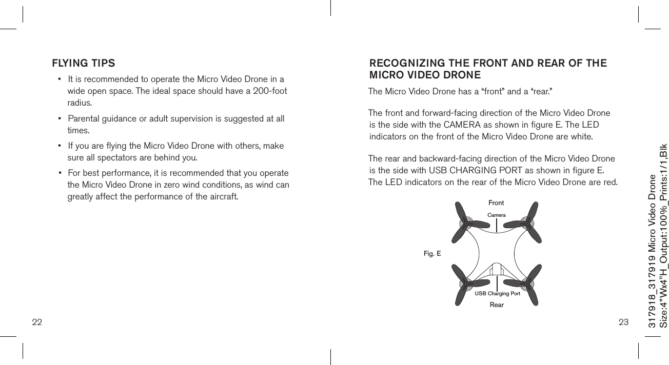 22 23317918_317919 Micro Video DroneSize:4”Wx4&quot;H_Output:100%_Prints:1/1,Blk FLYING TIPS•  It is recommended to operate the Micro Video Drone in a    wide open space. The ideal space should have a  200-foot    radius.  •  Parental guidance or adult supervision is suggested at all    times. •  If you are flying the Micro Video Drone with others, make    sure all spectators are behind you. •  For best performance, it is recommended that you operate   the Micro Video Drone in zero wind conditions, as wind can    greatly affect the performance of the aircraft.RECOGNIZING THE FRONT AND REAR OF THE MICRO VIDEO DRONE  The Micro Video Drone has a “front” and a “rear.” The front and forward-facing direction of the Micro Video Drone  is the side with the CAMERA as shown in figure E. The LED  indicators on the front of the Micro Video Drone are white. The rear and backward-facing direction of the Micro Video Drone is the side with USB CHARGING PORT as shown in figure E. The LED indicators on the rear of the Micro Video Drone are red.        RearFig. EFrontCameraUSB Charging Port