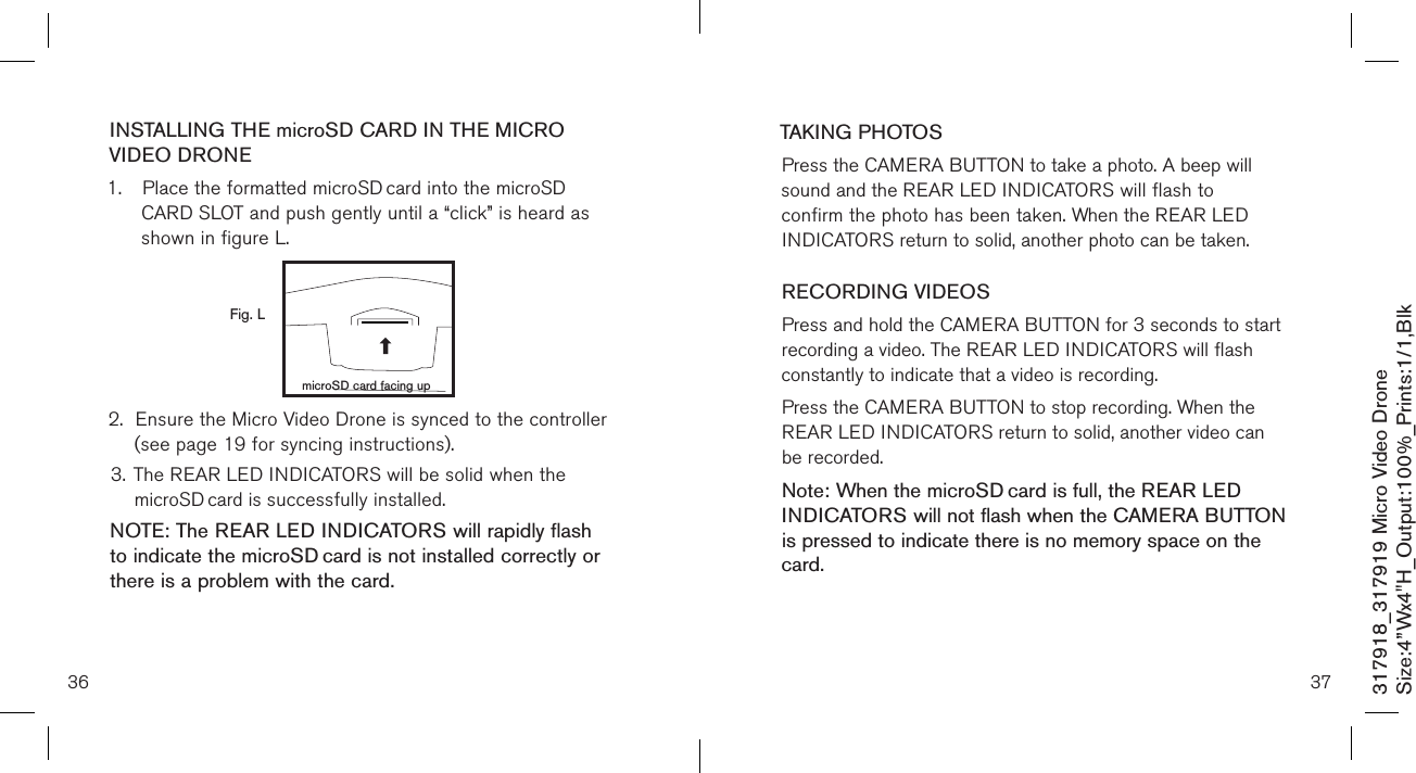 36317918_317919 Micro Video DroneSize:4”Wx4&quot;H_Output:100%_Prints:1/1,Blk INSTALLING THE microSD CARD IN THE MICRO VIDEO DRONE1.  Place the formatted microSD card into the microSD  CARD SLOT and push gently until a “click” is heard as     shown in figure L.            2.  Ensure the Micro Video Drone is synced to the controller    (see page 19 for syncing instructions). 3. The REAR LED INDICATORS will be solid when the     microSD card is successfully installed. NOTE: The REAR LED INDICATORS will rapidly flash to indicate the microSD card is not installed correctly or there is a problem with the card.   Fig. LmicroSD card facing up37TAKING PHOTOSPress the CAMERA BUTTON to take a photo. A beep will  sound and the REAR LED INDICATORS will flash to confirm the photo has been taken. When the REAR LED INDICATORS return to solid, another photo can be taken.  RECORDING VIDEOS Press and hold the CAMERA BUTTON for 3 seconds to start recording a video. The REAR LED INDICATORS will flash constantly to indicate that a video is recording. Press the CAMERA BUTTON to stop recording. When the REAR LED INDICATORS return to solid, another video can be recorded. Note: When the microSD card is full, the REAR LED  INDICATORS will not flash when the CAMERA BUTTON is pressed to indicate there is no memory space on the card.     