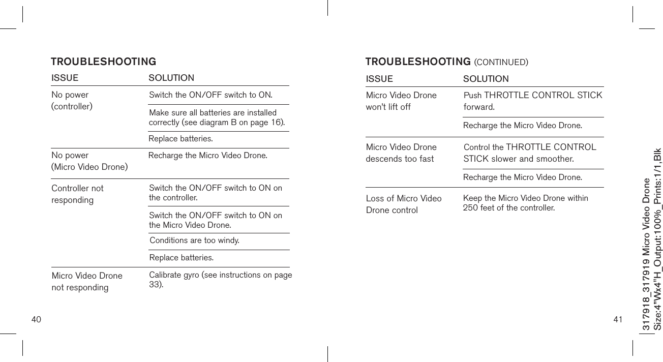40ISSUE            SOLUTIONNo power (controller)Switch the ON/OFF switch to ON. TROUBLESHOOTINGMake sure all batteries are installed          correctly (see diagram B on page 16).Replace batteries.No power  (Micro Video Drone)Recharge the Micro Video Drone.Controller not respondingSwitch the ON/OFF switch to ON on the controller.Switch the ON/OFF switch to ON on the Micro Video Drone.Conditions are too windy.Replace batteries.Micro Video Drone not respondingCalibrate gyro (see instructions on page 33).317918_317919 Micro Video DroneSize:4”Wx4&quot;H_Output:100%_Prints:1/1,Blk 41TROUBLESHOOTING (CONTINUED)ISSUE            SOLUTIONMicro Video Drone  won’t lift offPush THROTTLE CONTROL STICK forward.Loss of Micro Video Drone controlRecharge the Micro Video Drone.Micro Video Drone descends too fastControl the THROTTLE CONTROL STICK slower and smoother.Recharge the Micro Video Drone.Keep the Micro Video Drone within 250 feet of the controller.