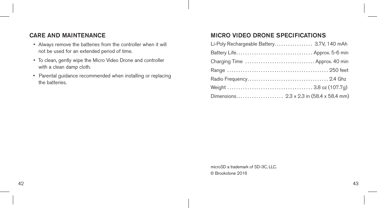 42CARE AND MAINTENANCE•  Always remove the batteries from the controller when it will    not be used for an  extended period of time.•  To clean, gently wipe the Micro Video Drone and controller    with a clean damp cloth.•  Parental guidance recommended when installing or replacing    the batteries.43MICRO VIDEO DRONE SPECIFICATIONS Li-Poly Rechargeable Battery.................  3.7V, 140 mAhBattery Life..................................  Approx. 5-6 minCharging Time  ...............................  Approx. 40 minRange  .............................................250 feetRadio Frequency....................................2.4 GhzWeight ......................................  3.8 oz (107.7g)Dimensions.....................  2.3 x 2.3 in (58.4 x 58.4 mm)microSD a trademark of SD-3C, LLC.© Brookstone 2016