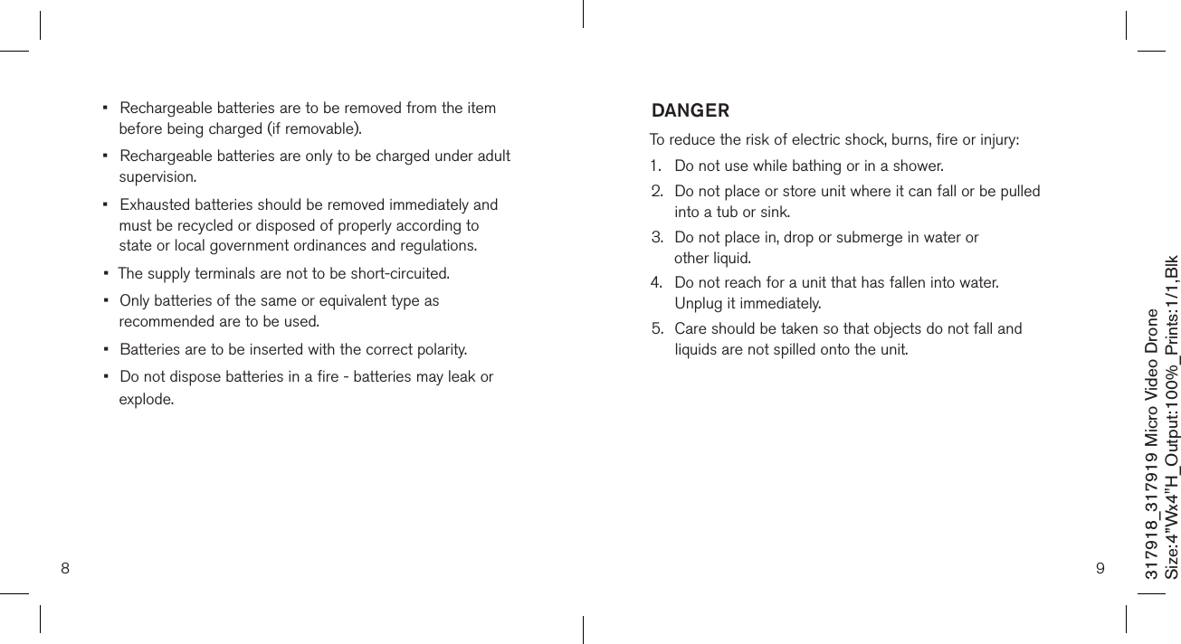 8317918_317919 Micro Video DroneSize:4”Wx4&quot;H_Output:100%_Prints:1/1,Blk •  Rechargeable batteries are to be removed from the item    before being charged (if removable).•  Rechargeable batteries are only to be charged under adult    supervision.•  Exhausted batteries should be removed immediately and    must be recycled or disposed of properly according to      state or local government ordinances and regulations.•  The supply terminals are not to be short-circuited.•  Only batteries of the same or equivalent type as    recommended are to be used.•  Batteries are to be inserted with the correct polarity.•  Do not dispose batteries in a fire - batteries may leak or    explode. 9DANGERTo reduce the risk of electric shock, burns, fire or injury:1.  Do not use while bathing or in a shower.2.   Do not place or store unit where it can fall or be pulled  into a tub or sink.3.   Do not place in, drop or submerge in water or  other liquid.4.   Do not reach for a unit that has fallen into water.  Unplug it immediately.5.   Care should be taken so that objects do not fall and  liquids are not spilled onto the unit.