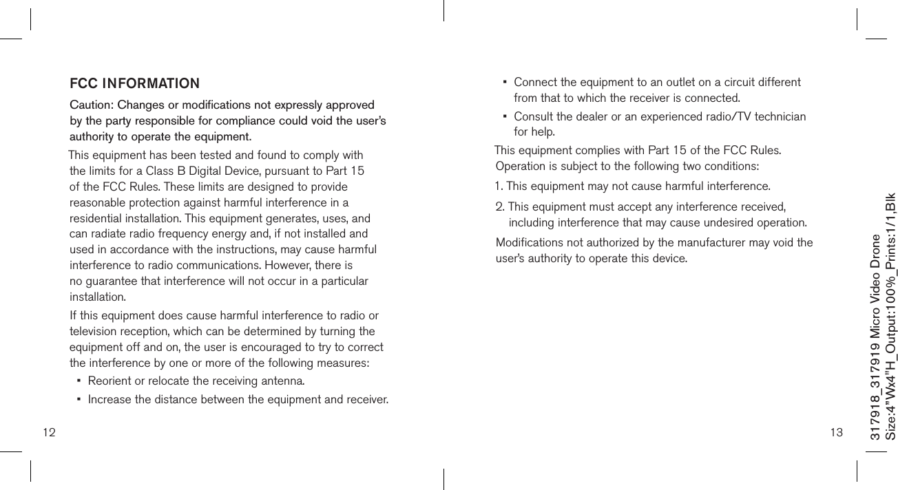 12317918_317919 Micro Video DroneSize:4”Wx4&quot;H_Output:100%_Prints:1/1,Blk FCC INFORMATIONCaution: Changes or modifications not expressly approved by the party responsible for compliance could void the user’s authority to operate the equipment.This equipment has been tested and found to comply with the limits for a Class B Digital Device, pursuant to Part 15 of the FCC Rules. These limits are designed to provide reasonable protection against harmful interference in a residential installation. This equipment generates, uses, and can radiate radio frequency energy and, if not installed and used in accordance with the instructions, may cause harmful interference to radio communications. However, there is no guarantee that interference will not occur in a particular installation.If this equipment does cause harmful interference to radio or television reception, which can be determined by turning the equipment off and on, the user is encouraged to try to correct the interference by one or more of the following measures:•  Reorient or relocate the receiving antenna.•  Increase the distance between the equipment and receiver.13•   Connect the equipment to an outlet on a circuit different from that to which the receiver is connected.•   Consult the dealer or an experienced radio/TV technician for help.This equipment complies with Part 15 of the FCC Rules. Operation is subject to the following two conditions:1. This equipment may not cause harmful interference.2.  This equipment must accept any interference received, including interference that may cause undesired operation.Modifications not authorized by the manufacturer may void the user’s authority to operate this device.          