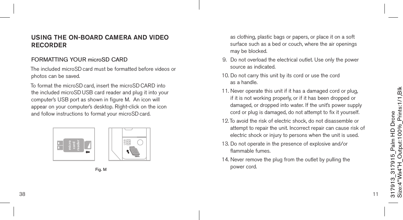 38317913_317915_Palm HD DroneSize:4”Wx4&quot;H_Output:100%_Prints:1/1,Blk USING THE ON-BOARD CAMERA AND VIDEO RECORDERFORMATTING YOUR microSD CARDThe included microSD card must be formatted before videos or photos can be saved. To format the microSD card, insert the microSD CARD into the included microSD USB card reader and plug it into your computer’s USB port as shown in figure M.  An icon will appear on your computer’s desktop. Right-click on the icon and follow instructions to format your microSD card.       Fig. M11as clothing, plastic bags or papers, or place it on a soft surface such as a bed or couch, where the air openings may be blocked.9.   Do not overload the electrical outlet. Use only the power source as indicated.10.  Do not carry this unit by its cord or use the cord  as a handle.11.  Never operate this unit if it has a damaged cord or plug, if it is not working properly, or if it has been dropped or damaged, or dropped into water. If the unit’s power supply cord or plug is damaged, do not attempt to fix it yourself.12.  To avoid the risk of electric shock, do not disassemble or attempt to repair the unit. Incorrect repair can cause risk of electric shock or injury to persons when the unit is used.13.  Do not operate in the presence of explosive and/or flammable fumes.14.  Never remove the plug from the outlet by pulling the  power cord.