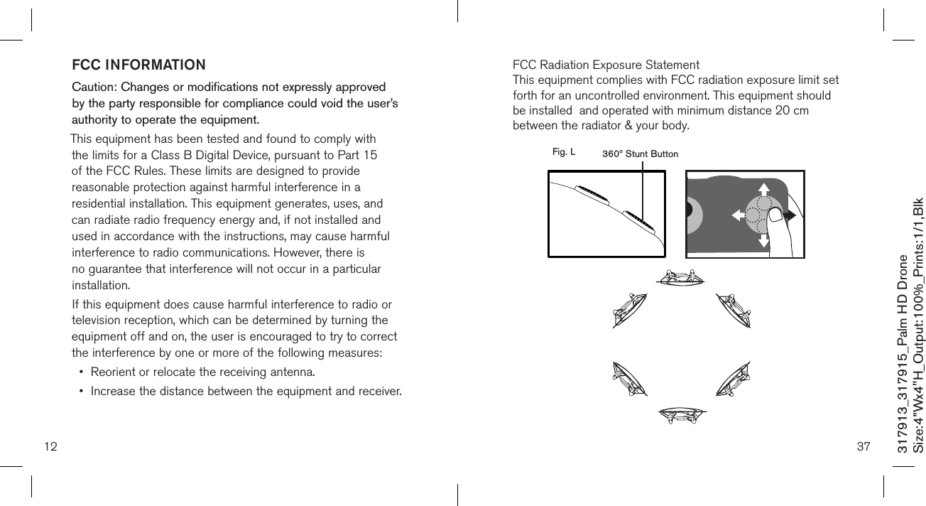 12317913_317915_Palm HD DroneSize:4”Wx4&quot;H_Output:100%_Prints:1/1,Blk FCC INFORMATIONCaution: Changes or modifications not expressly approved by the party responsible for compliance could void the user’s authority to operate the equipment.This equipment has been tested and found to comply with the limits for a Class B Digital Device, pursuant to Part 15 of the FCC Rules. These limits are designed to provide reasonable protection against harmful interference in a residential installation. This equipment generates, uses, and can radiate radio frequency energy and, if not installed and used in accordance with the instructions, may cause harmful interference to radio communications. However, there is no guarantee that interference will not occur in a particular installation.If this equipment does cause harmful interference to radio or television reception, which can be determined by turning the equipment off and on, the user is encouraged to try to correct the interference by one or more of the following measures:•  Reorient or relocate the receiving antenna.•  Increase the distance between the equipment and receiver.37  360º Stunt ButtonFig. LFCC Radiation Exposure StatementThis equipment complies with FCC radiation exposure limit set forth for an uncontrolled environment. This equipment should be installed  and operated with minimum distance 20 cm between the radiator &amp; your body.