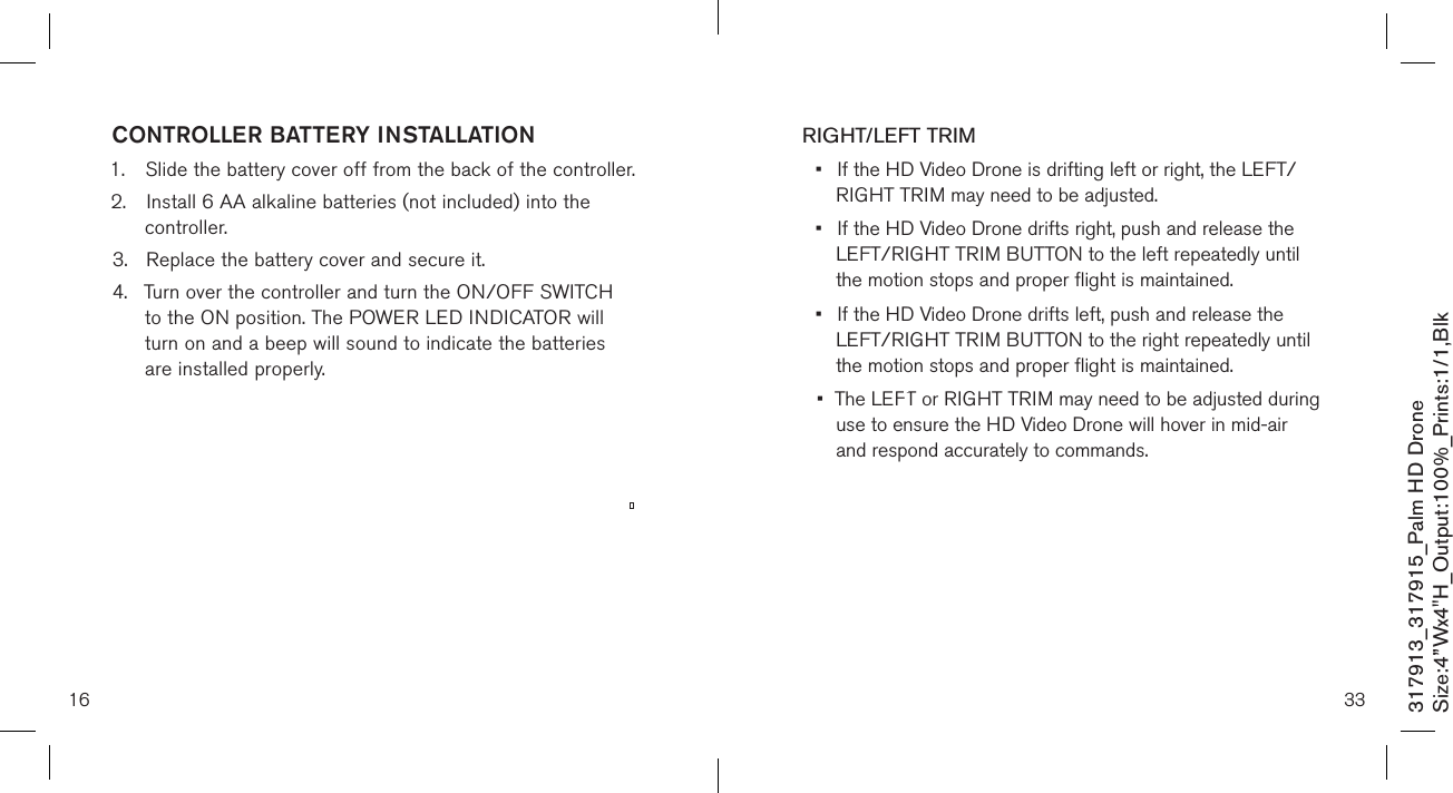 16CONTROLLER BATTERY INSTALLATION1.  Slide the battery cover off from the back of the controller.2.  Install 6 AA alkaline batteries (not included) into the      controller.3.  Replace the battery cover and secure it.4.  Turn over the controller and turn the ON/OFF SWITCH    to the ON position. The POWER LED INDICATOR will     turn on and a beep will sound to indicate the batteries     are installed properly.     317913_317915_Palm HD DroneSize:4”Wx4&quot;H_Output:100%_Prints:1/1,Blk 33RIGHT/LEFT TRIM•  If the HD Video Drone is drifting left or right, the LEFT/    RIGHT TRIM may need to be adjusted. •  If the HD Video Drone drifts right, push and release the     LEFT/RIGHT TRIM BUTTON to the left repeatedly until    the motion  stops and proper flight is maintained. •  If the HD Video Drone drifts left, push and release the      LEFT/RIGHT TRIM BUTTON to the right repeatedly until    the motion  stops and proper flight is maintained.•  The LEFT or RIGHT TRIM may need to be adjusted during   use to ensure the HD Video Drone will hover in mid-air      and respond accurately to commands. 