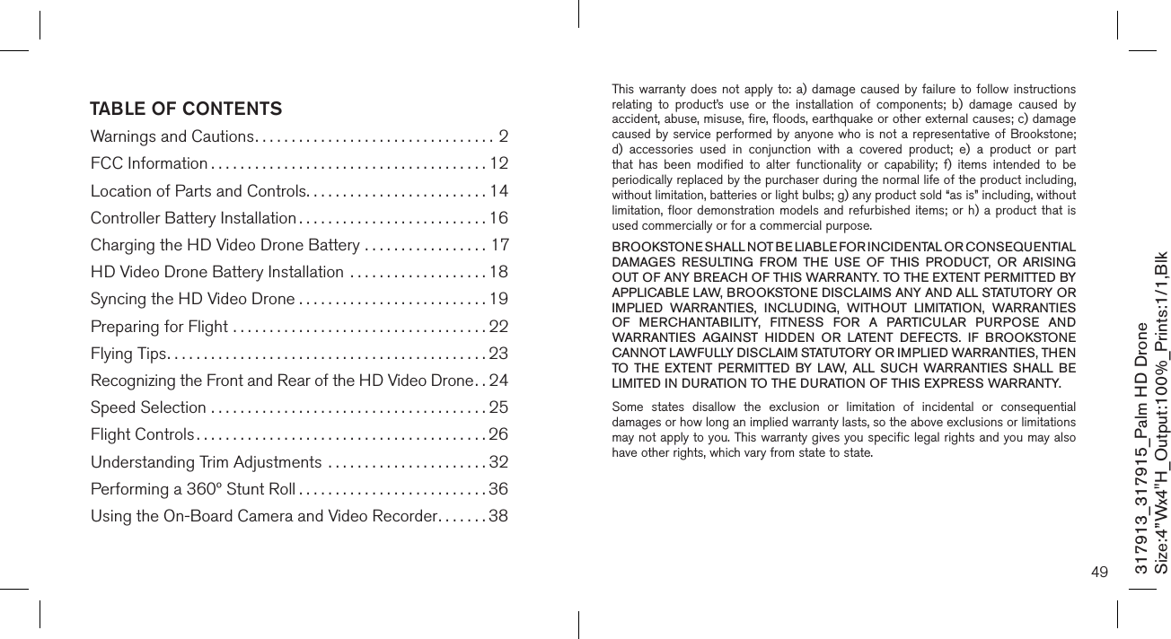 TABLE OF CONTENTSWarnings and Cautions.................................2FCC Information ......................................12Location of Parts and Controls.........................14Controller Battery Installation ..........................16Charging the HD Video Drone Battery .................17HD Video Drone Battery Installation ...................18Syncing the HD Video Drone . . . . . . . . . . . . . . . . . . . . . . . . . . 19Preparing for Flight ...................................22Flying Tips............................................23Recognizing the Front and Rear of the HD Video Drone..24Speed Selection ......................................25Flight Controls ........................................26Understanding Trim Adjustments  ......................32Performing a 360º Stunt Roll ..........................36Using the On-Board Camera and Video Recorder.......38317913_317915_Palm HD DroneSize:4”Wx4&quot;H_Output:100%_Prints:1/1,Blk 49This warranty does  not  apply  to:  a)  damage  caused  by  failure to  follow  instructions relating  to  product’s  use  or  the  installation  of  components;  b)  damage  caused  by accident, abuse, misuse, fire, floods, earthquake or other external causes; c) damage caused by service performed by anyone who is  not  a  representative  of  Brookstone; d)  accessories  used  in  conjunction  with  a  covered  product;  e)  a  product  or  part that  has  been  modified  to  alter  functionality  or  capability;  f)  items  intended  to  be periodically replaced by the purchaser during the normal life of the product including, without limitation, batteries or light bulbs; g) any product sold “as is” including, without limitation, floor  demonstration  models  and refurbished  items;  or h) a  product  that is used commercially or for a commercial purpose. BROOKSTONE SHALL NOT BE LIABLE FOR INCIDENTAL OR CONSEQUENTIAL DAMAGES  RESULTING  FROM  THE  USE  OF  THIS  PRODUCT,  OR  ARISING OUT OF ANY BREACH OF THIS WARRANTY. TO THE EXTENT PERMITTED BY APPLICABLE LAW, BROOKSTONE DISCLAIMS ANY AND ALL STATUTORY OR IMPLIED  WARRANTIES,  INCLUDING,  WITHOUT  LIMITATION,  WARRANTIES OF  MERCHANTABILITY,  FITNESS  FOR  A  PARTICULAR  PURPOSE  AND WARRANTIES  AGAINST  HIDDEN  OR  LATENT  DEFECTS.  IF  BROOKSTONE CANNOT LAWFULLY DISCLAIM STATUTORY OR IMPLIED WARRANTIES, THEN TO  THE  EXTENT  PERMITTED  BY  LAW,  ALL  SUCH  WARRANTIES  SHALL  BE LIMITED IN DURATION TO THE DURATION OF THIS EXPRESS WARRANTY.Some  states  disallow  the  exclusion  or  limitation  of  incidental  or  consequential damages or how long an implied warranty lasts, so the above exclusions or limitations may not apply to you. This warranty gives you specific legal rights and you may also have other rights, which vary from state to state.