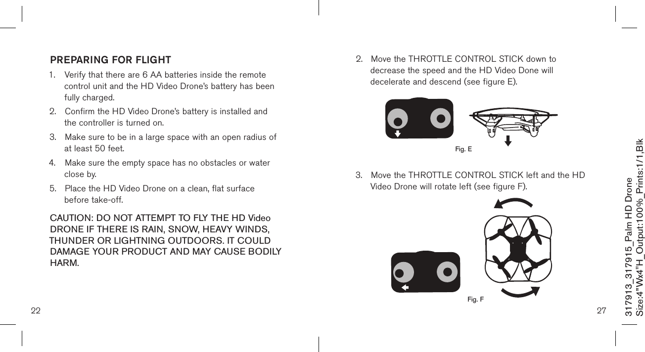 PREPARING FOR FLIGHT 1.  Verify that there are 6 AA batteries inside the remote      control unit and the HD Video Drone’s battery has been     fully charged.2.  Confirm the HD Video Drone’s battery is installed and     the controller is turned on.  3.  Make sure to be in a large space with an open radius of    at least 50 feet.  4.  Make sure the empty space has no obstacles or water    close by. 5.  Place the HD Video Drone on a clean, flat surface      before take-off. CAUTION: DO NOT ATTEMPT TO FLY THE HD Video DRONE IF THERE IS RAIN, SNOW, HEAVY WINDS, THUNDER OR LIGHTNING OUTDOORS. IT COULD DAMAGE YOUR PRODUCT AND MAY CAUSE BODILY HARM.22317913_317915_Palm HD DroneSize:4”Wx4&quot;H_Output:100%_Prints:1/1,Blk 272.  Move the THROTTLE CONTROL STICK down to   decrease the speed and the HD Video Done will      decelerate and descend (see figure E).       3.  Move the THROTTLE CONTROL STICK left and the HD    Video Drone will rotate left (see figure F).           Fig. EFig. F
